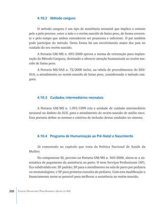 4.10.2 Método canguru

                      O método canguru é um tipo de assistência neonatal que implica o contato
                pele a pele precoce, entre a mãe e o recém-nascido de baixo peso, de forma crescen-
                te e pelo tempo que ambos entenderem ser prazeroso e suficiente. O pai também
                pode participar do método. Desta forma há um envolvimento maior dos pais no
                cuidado do seu recém-nascido.
                      A Portaria GM/MS n. 693/2000 aprova a norma de orientação para implan-
                tação do Método Canguru, destinado a oferecer atenção humanizada ao recém nas-
                cido de baixo peso.
                      A Portaria MS/SAS n. 72/2000 inclui, na tabela de procedimentos do SIH/
                SUS, o atendimento ao recém-nascido de baixo peso, considerando o método can-
                guru.




                        4.10.3 Cuidados intermediários neonatais

                      A Portaria GM/MS n. 1.091/1999 cria a unidade de cuidado intermediário
                neonatal no âmbito do SUS, para o atendimento do recém-nascido de médio risco.
                Esta portaria define as normas e critérios de inclusão destas unidades no sistema.




                        4.10.4 Programa de Humanização ao Pré-Natal e Nascimento

                    Já comentado no capítulo que trata da Política Nacional de Saúde da
                Mulher.
                       No componente III, previsto na Portaria GM/MS n. 569/2000, altera-se a sis-
                temática de pagamento da assistência ao parto. O item Serviços Profissionais (SP),
                fica subdividido em: SP padrão; SP para o atendimento na sala de parto por pediatra
                ou neonatologista; e SP para primeira consulta do pediatra. Com esta modificação o
                financiamento torna-se possível para melhorar a assistência ao recém-nascido.



202   Coleção Progestores | Para Entender a Gestão do SUS
 