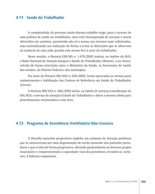 4.11 Saúde do Trabalhador


        A complexidade do processo saúde-doença-trabalho exige, para o sucesso de
  uma política de saúde ao trabalhador, uma rede hierarquizada de serviços a serem
  oferecidos aos usuários, garantindo não só o acesso aos recursos mais sofisticados,
  mas racionalizando sua utilização de forma a evitar as distorções que se observam
  na ausência de uma rede quando este acesso fica à sorte do trabalhador.
        Neste sentido, a Portaria GM/MS n. 1.679/2002 institui, no âmbito do SUS,
  a Rede Nacional de Atenção Integral à Saúde do Trabalhador (Renast), a ser desen-
  volvida de forma articulada entre o Ministério da Saúde, as Secretarias de Saúde
  dos estados, do Distrito Federal e dos municípios.
       Por meio da Portaria MS/SAS n. 656/2002, foram aprovadas as normas para
  cadastramento e habilitação dos Centros de Referência em Saúde do Trabalhador
  (Cerest).
       A Portaria MS/SAS n. 666/2002 inclui, na tabela de serviços/classificação do
  SIA/SUS, o serviço de atenção à Saúde da Trabalhador e altera a mesma tabela para
  procedimentos relacionados a esta área.




4.12 Programa de Assistência Ventilatória Não Invasiva


         A distrofia muscular progressiva engloba um conjunto de doenças genéticas
  que se caracterizam por uma degeneração do tecido muscular dos pacientes porta-
  dores e que evolui de forma progressiva, afetando gradualmente os diversos grupos
  musculares e comprometendo a capacidade vital dos portadores, levando-os, inclu-
  sive, à falência respiratória.




                                                                 Média e alta Complexidade no SUS   203
 