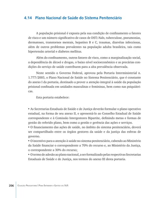 4.14 Plano Nacional de Saúde do Sistema Penitenciário


                      A população prisional é exposta pela sua condição de confinamento a fatores
                de risco e um número significativo de casos de DST/Aids, tuberculose, pneumonias,
                dermatoses, transtornos mentais, hepatites B e C, traumas, diarréias infecciosas,
                além de outros problemas prevalentes na população adulta brasileira, tais como
                hipertensão arterial e diabetes mellitus.
                      Além do confinamento, outros fatores de risco, como a marginalização social,
                a dependência de álcool e drogas, o baixo nível socioeconômico e as precárias con-
                dições do serviço de saúde contribuem para a alta prevalência observada.
                      Neste sentido o Governo Federal, aprovou pela Portaria Interministerial n.
                1.777/2003, o Plano Nacional de Saúde no Sistema Penitenciário, que é constante
                do anexo I da portaria, destinado a prover a atenção integral à saúde da população
                prisional confinada em unidades masculinas e femininas, bem como nas psiquiátri-
                cas.
                        Esta portaria estabelece:


                •	As Secretarias Estaduais de Saúde e de Justiça deverão formular o plano operativo
                estadual, na forma de seu anexo II, e apresentá-lo ao Conselho Estadual de Saúde
                correspondente e à Comissão Intergestores Bipartite, definindo metas e formas de
                gestão do referido plano, bem como a gestão e gerência das ações e serviços.
                •	O financiamento das ações de saúde, no âmbito do sistema penitenciário, deverá
                ser compartilhado entre os órgãos gestores da saúde e da justiça das esferas de
                governo.
                •	O incentivo para a atenção à saúde no sistema penitenciário, cabendo ao Ministério
                da Saúde financiar o correspondente a 70% do recurso e, ao Ministério da Justiça,
                o correspondente a 30% do recurso;
                •	O termo de adesão ao plano nacional, a ser formalizado pelas respectivas Secretarias
                Estaduais de Saúde e de Justiça, nos termos do anexo III desta portaria.




206   Coleção Progestores | Para Entender a Gestão do SUS
 