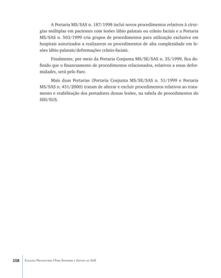 A Portaria MS/SAS n. 187/1998 inclui novos procedimentos relativos à cirur-
                gias múltiplas em pacientes com lesões lábio palatais ou crânio faciais e a Portaria
                MS/SAS n. 503/1999 cria grupos de procedimentos para utilização exclusiva em
                hospitais autorizados a realizarem os procedimentos de alta complexidade em le-
                sões lábio palatais/deformações crânio-faciais.
                      Finalmente, por meio da Portaria Conjunta MS/SE/SAS n. 35/1999, fica de-
                finido que o financiamento de procedimentos relacionados, relativos a essas defor-
                midades, será pelo Faec.
                     Mais duas Portarias (Portaria Conjunta MS/SE/SAS n. 51/1999 e Portaria
                MS/SAS n. 431/2000) tratam de alterar e excluir procedimentos relativos ao trata-
                mento e reabilitação dos portadores dessas lesões, na tabela de procedimentos do
                SIH/SUS.




208   Coleção Progestores | Para Entender a Gestão do SUS
 