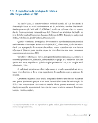 1.3 A importância da produção de média e
alta complexidade no SUS


        No ano de 2005, as transferências de recursos federais do SUS para média e
  alta complexidade no Brasil representaram R$ 12,82 bilhões, o dobro das transfe-
  rências para atenção básica (R$ 6,07 bilhões), conforme podemos observar nos da-
  dos do Departamento de Informática do SUS (Datasus), do Ministério da Saúde, no
  item de Informações Financeiras, Recursos Federais do SUS, disponíveis na internet
  (http://w3.Datasus.gov.br/Datasus/Datasus.php).
        Quando se analisa a produção de procedimentos especializados ambulatoriais
  no Sistema de Informações Ambulatoriais (SIA/SUS), observamos, conforme o qua-
  dro I, que a proporção de aumento dos valores nestes procedimentos nos últimos
  três anos é diferente para os oito grupos de procedimentos que mais consomem
  recursos ambulatoriais no SUS.
        Os valores1 informados no SIA com procedimentos especializados, médicos e
  de outros profissionais, consultas, atendimentos de grupo etc. cresceram 35% em
  apenas três anos, seguidos da quimioterapia que cresceu 32%, e da terapia renal
  substitutiva, 23%.
        O padrão de crescimento observado aponta a grande necessidade de se es-
  tudar procedimentos e de se criar mecanismos de regulação entre os gestores do
  sistema.
         Certamente algumas áreas de alta complexidade terão crescimento maior em
  seus gastos justamente porque eram mais desassistidas antes da implantação do
  SUS e, com o aumento de cobertura em atenção básica, passam a ser mais necessá-
  rias (por exemplo, o aumento de detecção de câncer ocasiona aumento de quimio-
  terapias e radioterapias).




  1
   Os valores informados no SIA não representam os gastos federais, pois existem diferentes formas de paga-
  mento desses procedimentos.




                                                                             Média e alta Complexidade no SUS   21
 