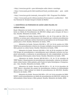 <http://www.inca.gov.br> para informações sobre câncer e oncologia
                <http://www.saude.gov.br/dab/saudebucal/brasil_sorridente.php> para saúde
                bucal
                <http://www.inca.gov.br/conteudo_view.asp?id=140> Programa Viva Mulher
                <http://www.saude.gov.br/editora/produtos/livros/genero/s_mulher.htm> Polí-
                tica Nacional de Atenção Integral à Saúde da Mulher


                1. ASSISTÊNCIA AO PORTADOR DE LESÃO LÁBIO PALATAL OU
                CRÂNIO FACIAL
                Brasil. Ministério da Saúde. Portaria SAS/MS n. 126, de 17 de setembro de 1993.
                Inclui na Tabela de Procedimentos do SIH/SUS códigos para cirurgias de boca e
                face. Brasília: Ministério da Saúde, 1993.
                ______. Ministério da Saúde. Portaria SAS/MS n. 62, de 19 de abril de 1994. Es-
                tabelece as normas para cadastramento dos hospitais que realizem procedimentos
                integrados para realização estético-funcional nos portadores de má-formação lábio-
                palatal para o SUS. Brasília: Ministério da Saúde, 1994.
                ______. Ministério da Saúde. Portaria SAS/MS n. 187, de 16 de outubro de 1998.
                Inclui novos procedimentos relativos às cirurgias múltiplas em pacientes com lesões
                lábio palatais ou crânio faciais. Brasília: Ministério da Saúde, 1998.
                ______. Ministério da Saúde. Portaria SAS/MS n. 503, de 03 de setembro de 1999.
                Cria grupos de procedimentos e procedimentos para utilização exclusiva em hos-
                pitais autorizados a realizarem os procedimentos de alta complexidade em lesões
                lábio palatais/deformações crânio faciais. Brasília: Ministério da Saúde, 1999.
                ______. Ministério da Saúde. Portaria MS/SE/SAS n. 35, de 15 de setembro de
                1999. Define o financiamento de procedimentos relacionados, relativos às deformi-
                dades crânio faciais e lábio palatais, pelo Fundo de Ações Estratégicas e Compensa-
                ção – Faec. Brasília: Ministério da Saúde, 1999.
                ______. Ministério da Saúde. Portaria MS/SE/SAS n. 51, de 14 de dezembro de
                1999. Altera a descrição dos grupos de procedimentos relativos às deformidades
                crânio faciais e lábio palatais na tabela de procedimentos do SIH/SUS. Brasília:
                Ministério da Saúde, 1999.
                ______. Ministério da Saúde. Portaria SAS/MS n. 431, de 14 de novembro de 2000.
                Inclui e exclui procedimentos na tabela de procedimentos do SIH/SUS, relativos às
                deformidades crânio faciais e lábio palatais. Brasília: Ministério da Saúde, 2000.




212   Coleção Progestores | Para Entender a Gestão do SUS
 