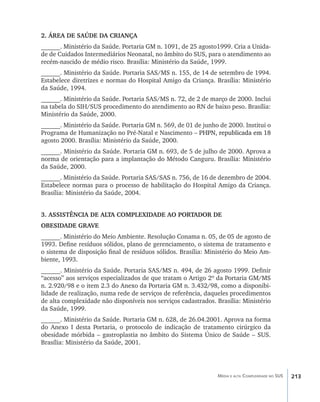 2. ÁREA DE SAÚDE DA CRIANÇA
______. Ministério da Saúde. Portaria GM n. 1091, de 25 agosto1999. Cria a Unida-
de de Cuidados Intermediários Neonatal, no âmbito do SUS, para o atendimento ao
recém-nascido de médio risco. Brasília: Ministério da Saúde, 1999.
______. Ministério da Saúde. Portaria SAS/MS n. 155, de 14 de setembro de 1994.
Estabelece diretrizes e normas do Hospital Amigo da Criança. Brasília: Ministério
da Saúde, 1994.
______. Ministério da Saúde. Portaria SAS/MS n. 72, de 2 de março de 2000. Inclui
na tabela do SIH/SUS procedimento do atendimento ao RN de baixo peso. Brasília:
Ministério da Saúde, 2000.
______. Ministério da Saúde. Portaria GM n. 569, de 01 de junho de 2000. Institui o
Programa de Humanização no Pré-Natal e Nascimento ��������������������������
                                                       –�������������������������
                                                         PHPN, republicada em 18
agosto 2000. Brasília: Ministério da Saúde, 2000.
______. Ministério da Saúde. Portaria GM n. 693, de 5 de julho de 2000. Aprova a
norma de orientação para a implantação do Método Canguru. Brasília: Ministério
da Saúde, 2000.
______. Ministério da Saúde. Portaria SAS/SAS n. 756, de 16 de dezembro de 2004.
Estabelece normas para o processo de habilitação do Hospital Amigo da Criança.
Brasília: Ministério da Saúde, 2004.


3. ASSISTÊNCIA DE ALTA COMPLEXIDADE AO PORTADOR DE
OBESIDADE GRAVE
______. Ministério do Meio Ambiente. Resolução Conama n. 05, de 05 de agosto de
1993. Define resíduos sólidos, plano de gerenciamento, o sistema de tratamento e
o sistema de disposição final de resíduos sólidos. Brasília: Ministério do Meio Am-
biente, 1993.
______. Ministério da Saúde. Portaria SAS/MS n. 494, de 26 agosto 1999. Definir
“acesso” aos serviços especializados de que tratam o Artigo 2º da Portaria GM/MS
n. 2.920/98 e o item 2.3 do Anexo da Portaria GM n. 3.432/98, como a disponibi-
lidade de realização, numa rede de serviços de referência, daqueles procedimentos
de alta complexidade não disponíveis nos serviços cadastrados. Brasília: Ministério
da Saúde, 1999.
______. Ministério da Saúde. Portaria GM n. 628, de 26.04.2001. Aprova na forma
do Anexo I desta Portaria, o protocolo de indicação de tratamento cirúrgico da
obesidade mórbida – gastroplastia no âmbito do Sistema Único de Saúde – SUS.
Brasília: Ministério da Saúde, 2001.




                                                               Média e alta Complexidade no SUS   213
 