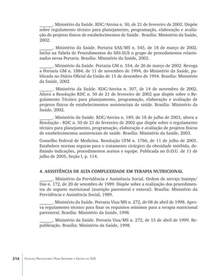 ______. Ministério da Saúde. RDC/Anvisa n. 50, de 21 de fevereiro de 2002. Dispõe
                sobre regulamento técnico para planejamento, programação, elaboração e avalia-
                ção de projetos físicos de estabelecimentos de Saúde. Brasília: Ministério da Saúde,
                2002.
                ______. Ministério da Saúde. Portaria SAS/MS n. 545, de 18 de março de 2002.
                Inclui na Tabela de Procedimentos do SIH-SUS o grupo de procedimentos relacio-
                nados nessa Portaria. Brasília: Ministério da Saúde, 2002.
                ______. Ministério da Saúde. Portaria GM n. 554, de 20 de março de 2002. Revoga
                a Portaria GM n. 1884, de 11 de novembro de 1994, do Ministério da Saúde, pu-
                blicada no Diário Oficial da União de 15 de dezembro de 1994. Brasília: Ministério
                da Saúde, 2002.
                ______. Ministério da Saúde. RDC/Anvisa n. 307, de 14 de novembro de 2002.
                Altera a Resolução RDC n. 50 de 21 de fevereiro de 2002 que dispõe sobre o Re-
                gulamento Técnico para planejamento, programação, elaboração e avaliação de
                projetos físicos de estabelecimentos assistenciais de saúde. Brasília: Ministério da
                Saúde, 2002.
                ______. Ministério da Saúde. RDC/Anvisa n. 189, de 18 de julho de 2003, altera a
                Resolução - RDC n. 50 de 21 de fevereiro de 2002 que dispõe sobre o regulamento
                técnico para planejamento, programação, elaboração e avaliação de projetos físicos
                de estabelecimentos assistenciais de saúde. Brasília: Ministério da Saúde, 2003.
                Conselho Federal de Medicina. Resolução CFM n. 1766, de 11 de julho de 2005.
                Estabelece normas seguras para o tratamento cirúrgico da obesidade mórbida, de-
                finindo indicações, procedimentos aceitos e equipe. Publicada no D.O.U. de 11 de
                julho de 2005, Seção I, p. 114.


                4. ASSISTÊNCIA DE ALTA COMPLEXIDADE EM TERAPIA NUTRICIONAL
                ______. Ministério da Previdência e Assistência Social. Ordem de serviço Inamps/
                Das n. 172, de 20 de setembro de 1989. Dispõe sobre a realização dos procedimen-
                tos de suporte nutricional (nutrição parenteral e enteral). Brasília: Ministério da
                Previdência e Assistência Social, 1989.
                ______. Ministério da Saúde. Portaria Visa/MS n. 272, de 08 de abril de 1998. Apro-
                va regulamento técnico para fixar os requisitos mínimos para a terapia nutricional
                parenteral. Brasília: Ministério da Saúde, 1998.
                ______. Ministério da Saúde. Portaria Visa/MS n. 272, de 15 de abril de 1999. Re-
                publicação. Brasília: Ministério da Saúde, 1998.




214   Coleção Progestores | Para Entender a Gestão do SUS
 