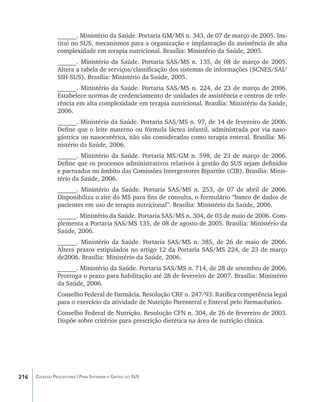 ______. Ministério da Saúde. Portaria GM/MS n. 343, de 07 de março de 2005. Ins-
                titui no SUS, mecanismos para a organização e implantação da assistência de alta
                complexidade em terapia nutricional. Brasília: Ministério da Saúde, 2005.
                ______. Ministério da Saúde. Portaria SAS/MS n. 135, de 08 de março de 2005.
                Altera a tabela de serviços/classificação dos sistemas de informações (SCNES/SAI/
                SIH-SUS). Brasília: Ministério da Saúde, 2005.
                ______. Ministério da Saúde. Portaria SAS/MS n. 224, de 23 de março de 2006.
                Estabelece normas de credenciamento de unidades de assistência e centros de refe-
                rência em alta complexidade em terapia nutricional. Brasília: Ministério da Saúde,
                2006.
                ______. Ministério da Saúde. Portaria SAS/MS n. 97, de 14 de fevereiro de 2006.
                Define que o leite materno ou fórmula láctea infantil, administrada por via naso-
                gástrica ou nasoentérica, não são consideradas como terapia enteral. Brasília: Mi-
                nistério da Saúde, 2006.
                ______. Ministério da Saúde. Portaria MS/GM n. 598, de 23 de março de 2006.
                Define que os processos administrativos relativos à gestão do SUS sejam definidos
                e pactuados no âmbito das Comissões Intergestores Bipartite (CIB). Brasília: Minis-
                tério da Saúde, 2006.
                ______. Ministério da Saúde. Portaria SAS/MS n. 253, de 07 de abril de 2006.
                Disponibiliza o site do MS para fins de consulta, o formulário “banco de dados de
                pacientes em uso de terapia nutricional”. Brasília: Ministério da Saúde, 2006.
                ______. Ministério da Saúde. Portaria SAS/MS n. 304, de 03 de maio de 2006. Com-
                plementa a Portaria SAS/MS 135, de 08 de agosto de 2005. Brasília: Ministério da
                Saúde, 2006.
                ______. Ministério da Saúde. Portaria SAS/MS n. 385, de 26 de maio de 2006.
                Altera prazos estipulados no artigo 12 da Portaria SAS/MS 224, de 23 de março
                de2006. Brasília: Ministério da Saúde, 2006.
                ______. Ministério da Saúde. Portaria SAS/MS n. 714, de 28 de setembro de 2006.
                Prorroga o prazo para habilitação até 28 de fevereiro de 2007. Brasília: Ministério
                da Saúde, 2006.
                Conselho Federal de Farmácia. Resolução CRF n. 247/93. Ratifica competência legal
                para o exercício da atividade de Nutrição Parenteral e Enteral pelo Farmacêutico.
                Conselho Federal de Nutrição. Resolução CFN n. 304, de 26 de fevereiro de 2003.
                Dispõe sobre critérios para prescrição dietética na área de nutrição clínica.




216   Coleção Progestores | Para Entender a Gestão do SUS
 