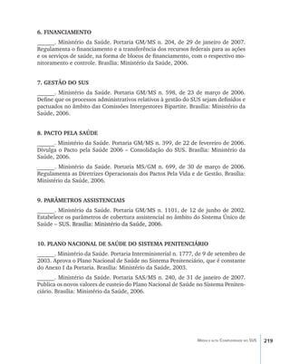 6. FINANCIAMENTO
______. Ministério da Saúde. Portaria GM/MS n. 204, de 29 de janeiro de 2007.
Regulamenta o financiamento e a transferência dos recursos federais para as ações
e os serviços de saúde, na forma de blocos de financiamento, com o respectivo mo-
nitoramento e controle. Brasília: Ministério da Saúde, 2006.


7. GESTÃO DO SUS
______. Ministério da Saúde. Portaria GM/MS n. 598, de 23 de março de 2006.
Define que os processos administrativos relativos à gestão do SUS sejam definidos e
pactuados no âmbito das Comissões Intergestores Bipartite. Brasília: Ministério da
Saúde, 2006.


8. PACTO PELA SAÚDE
______. Ministério da Saúde. Portaria GM/MS n. 399, de 22 de fevereiro de 2006.
Divulga o Pacto pela Saúde 2006 – Consolidação do SUS. Brasília: Ministério da
Saúde, 2006.
______. Ministério da Saúde. Portaria MS/GM n. 699, de 30 de março de 2006.
Regulamenta as Diretrizes Operacionais dos Pactos Pela Vida e de Gestão. Brasília:
Ministério da Saúde, 2006.


9. PARÂMETROS ASSISTENCIAIS
______. Ministério da Saúde. Portaria GM/MS n. 1101, de 12 de junho de 2002.
Estabelece os parâmetros de cobertura assistencial no âmbito do Sistema Único de
Saúde –������������������������������������������
      �������������������������������������������
        SUS. Brasília: Ministério da Saúde, 2006.


10. PLANO NACIONAL DE SAÚDE DO SISTEMA PENITENCIÁRIO
______. Ministério da Saúde. Portaria Interministerial n. 1777, de 9 de setembro de
2003. Aprova o Plano Nacional de Saúde no Sistema Penitenciário, que é constante
do Anexo I da Portaria. Brasília: Ministério da Saúde, 2003.
______. Ministério da Saúde. Portaria SAS/MS n. 240, de 31 de janeiro de 2007.
Publica os novos valores de custeio do Plano Nacional de Saúde no Sistema Peniten-
ciário. Brasília: Ministério da Saúde, 2006.




                                                               Média e alta Complexidade no SUS   219
 