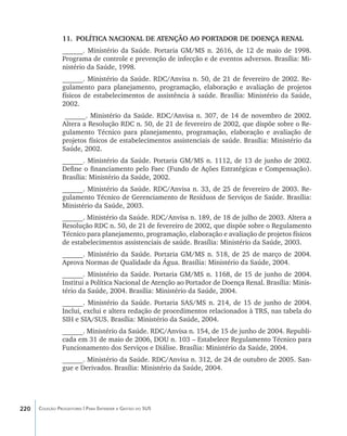 11.	 POLÍTICA NACIONAL DE ATENÇÃO AO PORTADOR DE DOENÇA RENAL
                ______. Ministério da Saúde. Portaria GM/MS n. 2616, de 12 de maio de 1998.
                Programa de controle e prevenção de infecção e de eventos adversos. Brasília: Mi-
                nistério da Saúde, 1998.
                ______. Ministério da Saúde. RDC/Anvisa n. 50, de 21 de fevereiro de 2002. Re-
                gulamento para planejamento, programação, elaboração e avaliação de projetos
                físicos de estabelecimentos de assistência à saúde. Brasília: Ministério da Saúde,
                2002.
                 ______. Ministério da Saúde. RDC/Anvisa n. 307, de 14 de novembro de 2002.
                Altera a Resolução RDC n. 50, de 21 de fevereiro de 2002, que dispõe sobre o Re-
                gulamento Técnico para planejamento, programação, elaboração e avaliação de
                projetos físicos de estabelecimentos assistenciais de saúde. Brasília: Ministério da
                Saúde, 2002.
                ______. Ministério da Saúde. Portaria GM/MS n. 1112, de 13 de junho de 2002.
                Define o financiamento pelo Faec (Fundo de Ações Estratégicas e Compensação).
                Brasília: Ministério da Saúde, 2002.
                ______. Ministério da Saúde. RDC/Anvisa n. 33, de 25 de fevereiro de 2003. Re-
                gulamento Técnico de Gerenciamento de Resíduos de Serviços de Saúde. Brasília:
                Ministério da Saúde, 2003.
                ______. Ministério da Saúde. RDC/Anvisa n. 189, de 18 de julho de 2003. Altera a
                Resolução RDC n. 50, de 21 de fevereiro de 2002, que dispõe sobre o Regulamento
                Técnico para planejamento, programação, elaboração e avaliação de projetos físicos
                de estabelecimentos assistenciais de saúde. Brasília: Ministério da Saúde, 2003.
                ______. Ministério da Saúde. Portaria GM/MS n. 518, de 25 de março de 2004.
                Aprova Normas de Qualidade da Água. Brasília: Ministério da Saúde, 2004.
                ______. Ministério da Saúde. Portaria GM/MS n. 1168, de 15 de junho de 2004.
                Institui a Política Nacional de Atenção ao Portador de Doença Renal. Brasília: Minis-
                tério da Saúde, 2004. Brasília: Ministério da Saúde, 2004.
                ______. Ministério da Saúde. Portaria SAS/MS n. 214, de 15 de junho de 2004.
                Inclui, exclui e altera redação de procedimentos relacionados à TRS, nas tabela do
                SIH e SIA/SUS. Brasília: Ministério da Saúde, 2004.
                ______. Ministério da Saúde. RDC/Anvisa n. 154, de 15 de junho de 2004. Republi-
                cada em 31 de maio de 2006, DOU n. 103 – Estabelece Regulamento Técnico para
                Funcionamento dos Serviços e Diálise. Brasília: Ministério da Saúde, 2004.
                ______. Ministério da Saúde. RDC/Anvisa n. 312, de 24 de outubro de 2005. San-
                gue e Derivados. Brasília: Ministério da Saúde, 2004.




220   Coleção Progestores | Para Entender a Gestão do SUS
 