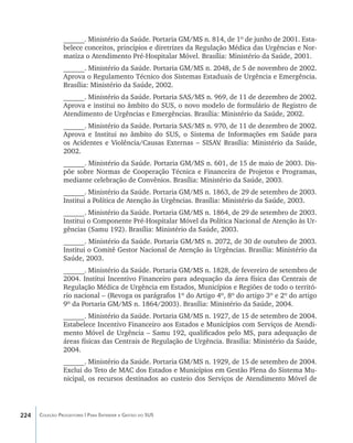 ______. Ministério da Saúde. Portaria GM/MS n. 814, de 1º de junho de 2001. Esta-
                belece conceitos, princípios e diretrizes da Regulação Médica das Urgências e Nor-
                matiza o Atendimento Pré-Hospitalar Móvel. Brasília: Ministério da Saúde, 2001.
                ______. Ministério da Saúde. Portaria GM/MS n. 2048, de 5 de novembro de 2002.
                Aprova o Regulamento Técnico dos Sistemas Estaduais de Urgência e Emergência.
                Brasília: Ministério da Saúde, 2002.
                ______. Ministério da Saúde. Portaria SAS/MS n. 969, de 11 de dezembro de 2002.
                Aprova e institui no âmbito do SUS, o novo modelo de formulário de Registro de
                Atendimento de Urgências e Emergências. Brasília: Ministério da Saúde, 2002.
                ______. Ministério da Saúde. Portaria SAS/MS n. 970, de 11 de dezembro de 2002.
                Aprova e Institui no âmbito do SUS, o Sistema de Informações em Saúde para
                os Acidentes e Violência/Causas Externas – SISAV Brasília: Ministério da Saúde,
                                                                 .
                2002.
                ______. Ministério da Saúde. Portaria GM/MS n. 601, de 15 de maio de 2003. Dis-
                põe sobre Normas de Cooperação Técnica e Financeira de Projetos e Programas,
                mediante celebração de Convênios. Brasília: Ministério da Saúde, 2003.
                ______. Ministério da Saúde. Portaria GM/MS n. 1863, de 29 de setembro de 2003.
                Institui a Política de Atenção às Urgências. Brasília: Ministério da Saúde, 2003.
                ______. Ministério da Saúde. Portaria GM/MS n. 1864, de 29 de setembro de 2003.
                Institui o Componente Pré-Hospitalar Móvel da Política Nacional de Atenção às Ur-
                gências (Samu 192). Brasília: Ministério da Saúde, 2003.
                ______. Ministério da Saúde. Portaria GM/MS n. 2072, de 30 de outubro de 2003.
                Institui o Comitê Gestor Nacional de Atenção às Urgências. Brasília: Ministério da
                Saúde, 2003.
                ______. Ministério da Saúde. Portaria GM/MS n. 1828, de fevereiro de setembro de
                2004. Institui Incentivo Financeiro para adequação da área física das Centrais de
                Regulação Médica de Urgência em Estados, Municípios e Regiões de todo o territó-
                rio nacional – (Revoga os parágrafos 1º do Artigo 4º, 8º do artigo 3º e 2º do artigo
                9º da Portaria GM/MS n. 1864/2003). Brasília: Ministério da Saúde, 2004.
                ______. Ministério da Saúde. Portaria GM/MS n. 1927, de 15 de setembro de 2004.
                Estabelece Incentivo Financeiro aos Estados e Municípios com Serviços de Atendi-
                mento Móvel de Urgência – Samu 192, qualificados pelo MS, para adequação de
                áreas físicas das Centrais de Regulação de Urgência. Brasília: Ministério da Saúde,
                2004.
                ______. Ministério da Saúde. Portaria GM/MS n. 1929, de 15 de setembro de 2004.
                Exclui do Teto de MAC dos Estados e Municípios em Gestão Plena do Sistema Mu-
                nicipal, os recursos destinados ao custeio dos Serviços de Atendimento Móvel de




224   Coleção Progestores | Para Entender a Gestão do SUS
 