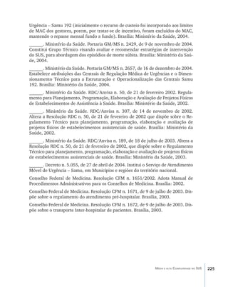Urgência – Samu 192 (inicialmente o recurso de custeio foi incorporado aos limites
de MAC dos gestores, porem, por tratar-se de incentivo, foram excluídos do MAC,
mantendo o repasse mensal fundo a fundo). Brasília: Ministério da Saúde, 2004.
______. Ministério da Saúde. Portaria GM/MS n. 2429, de 9 de novembro de 2004.
Constitui Grupo Técnico visando avaliar e recomendar estratégias de intervenção
do SUS, para abordagem dos episódios de morte súbita. Brasília: Ministério da Saú-
de, 2004.
______. Ministério da Saúde. Portaria GM/MS n. 2657, de 16 de dezembro de 2004.
Estabelece atribuições das Centrais de Regulação Médica de Urgências e o Dimen-
sionamento Técnico para a Estruturação e Operacionalização das Centrais Samu
192. Brasília: Ministério da Saúde, 2004.
______. Ministério da Saúde. RDC/Anvisa n. 50, de 21 de fevereiro 2002. Regula-
mento para Planejamento, Programação, Elaboração e Avaliação de Projetos Físicos
de Estabelecimentos de Assistência à Saúde. Brasília: Ministério da Saúde, 2002.
______. Ministério da Saúde. RDC/Anvisa n. 307, de 14 de novembro de 2002.
Altera a Resolução RDC n. 50, de 21 de fevereiro de 2002 que dispõe sobre o Re-
gulamento Técnico para planejamento, programação, elaboração e avaliação de
projetos físicos de estabelecimentos assistenciais de saúde. Brasília: Ministério da
Saúde, 2002.
______. Ministério da Saúde. RDC/Anvisa n. 189, de 18 de julho de 2003. Altera a
Resolução RDC n. 50, de 21 de fevereiro de 2002, que dispõe sobre o Regulamento
Técnico para planejamento, programação, elaboração e avaliação de projetos físicos
de estabelecimentos assistenciais de saúde. Brasília: Ministério da Saúde, 2003.
______. Decreto n. 5.055, de 27 de abril de 2004. Institui o Serviço de Atendimento
Móvel de Urgência – Samu, em Municípios e regiões do território nacional.
Conselho Federal de Medicina. Resolução CFM n. 1651/2002. Adota Manual de
Procedimentos Administrativos para os Conselhos de Medicina. Brasília: 2002.
Conselho Federal de Medicina. Resolução CFM n. 1671, de 9 de julho de 2003. Dis-
põe sobre o regulamento do atendimento pré-hospitalar. Brasília, 2003.
Conselho Federal de Medicina. Resolução CFM n. 1672, de 9 de julho de 2003. Dis-
põe sobre o transporte Inter-hospitalar de pacientes. Brasília, 2003.




                                                                Média e alta Complexidade no SUS   225
 