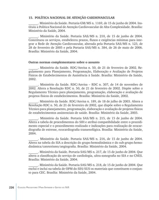 15.	 POLÍTICA NACIONAL DE ATENÇÃO CARDIOVASCULAR
                ______. Ministério da Saúde. Portaria GM/MS n. 1169, de 15 de junho de 2004. Ins-
                tituiu a Política Nacional de Atenção Cardiovascular de Alta Complexidade. Brasília:
                Ministério da Saúde, 2004.
                ______. Ministério da Saúde. Portaria SAS/MS n. 210, de 15 de junho de 2004.
                Conceituou os serviços, estabeleceu prazos, fluxos e exigências mínimas para inte-
                grar a Rede de Atenção Cardiovascular, alterada pela Portaria SAS/MS n. 123, de
                28 de fevereiro de 2005 e pela Portaria SAS/MS n. 384, de 26 de maio de 2006.
                Brasília: Ministério da Saúde, 2004.


                Outras normas complementares sobre o assunto
                ______. Ministério da Saúde. RDC/Anvisa n. 50, de 21 de fevereiro de 2002. Re-
                gulamento para Planejamento, Programação, Elaboração e Avaliação de Projetos
                Físicos de Estabelecimentos de Assistência à Saúde. Brasília: Ministério da Saúde,
                2002.
                ______. Ministério da Saúde. RDC/Anvisa – RDC n. 307, de 14 de novembro de
                2002. Altera a Resolução RDC n. 50, de 21 de fevereiro de 2002. Dispõe sobre o
                Regulamento Técnico para planejamento, programação, elaboração e avaliação de
                projetos físicos de estabelecimentos. Brasília: Ministério da Saúde, 2002.
                ______. Ministério da Saúde. RDC/Anvisa n. 189, de 18 de julho de 2003. Altera a
                Resolução RDC n. 50, de 21 de fevereiro de 2002, que dispõe sobre o Regulamento
                Técnico para planejamento, programação, elaboração e avaliação de projetos físicos
                de estabelecimentos assistenciais de saúde. Brasília: Ministério da Saúde, 2003.
                ______. Ministério da Saúde. Portaria SAS/MS n. 215, de 15 de junho de 2004.
                Altera a tabela de procedimentos do SIH e atribui compatibilidade entre o procedi-
                mento especial e o procedimento realizado e indicações para realização de ecocar-
                diografia de estresse, ecocardiografia transesofágica. Brasília: Ministério da Saúde,
                2004.
                ______. Ministério da Saúde. Portaria SAS/MS n. 216, de 15 de junho de 2004.
                Altera na tabela do SIA a descrição do grupo-hemodinâmica e do sub-grupo-hemo-
                dinâmica/cateterismo/angiografia. Brasília: Ministério da Saúde, 2004.
                ______. Ministério da Saúde. Portaria SAS/MS n. 217, de 15 de junho de 2004. Que
                altera a classificação do serviço de cardiologia, ultra-sonografia no SIA e no CNES.
                Brasília: Ministério da Saúde, 2004.
                ______. Ministério da Saúde. Portaria SAS/MS n. 218, de 15 de junho de 2004. Que
                exclui e inclui na tabela de OPM do SIH/SUS os materiais que constituem o conjun-
                to para CEC. Brasília: Ministério da Saúde, 2004.



226   Coleção Progestores | Para Entender a Gestão do SUS
 