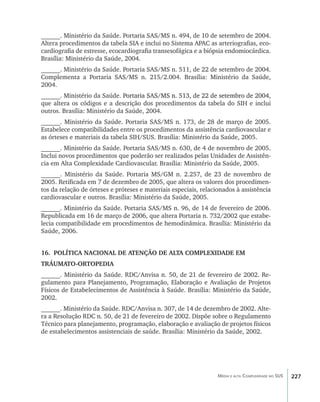 ______. Ministério da Saúde. Portaria SAS/MS n. 494, de 10 de setembro de 2004.
Altera procedimentos da tabela SIA e inclui no Sistema APAC as arteriografias, eco-
cardiografia de estresse, ecocardiografia transesofágica e a biópsia endomiocárdica.
Brasília: Ministério da Saúde, 2004.
______. Ministério da Saúde. Portaria SAS/MS n. 511, de 22 de setembro de 2004.
Complementa a Portaria SAS/MS n. 215/2.004. Brasília: Ministério da Saúde,
2004.
______. Ministério da Saúde. ���������������������������������������������������
                               Portaria SAS/MS n. 513, de 22 de setembro de 2004,
que altera os códigos e a descrição dos procedimentos da tabela do SIH e inclui
outros. Brasília: Ministério da Saúde, 2004.
______. Ministério da Saúde. Portaria SAS/MS n. 173, de 28 de março de 2005.
Estabelece compatibilidades entre os procedimentos da assistência cardiovascular e
as órteses e materiais da tabela SIH/SUS. Brasília: Ministério da Saúde, 2005.
______. Ministério da Saúde. Portaria SAS/MS n. 630, de 4 de novembro de 2005.
Inclui novos procedimentos que poderão ser realizados pelas Unidades de Assistên-
cia em Alta Complexidade Cardiovascular. Brasília: Ministério da Saúde, 2005.
______. Ministério da Saúde. Portaria MS/GM n. 2.257, de 23 de novembro de
2005. Retificada em 7 de dezembro de 2005, que altera os valores dos procedimen-
tos da relação de órteses e próteses e materiais especiais, relacionados à assistência
cardiovascular e outros. Brasília: Ministério da Saúde, 2005.
______. Ministério da Saúde. Portaria SAS/MS n. 96, de 14 de fevereiro de 2006.
Republicada em 16 de março de 2006, que altera Portaria n. 732/2002 que estabe-
lecia compatibilidade em procedimentos de hemodinâmica. Brasília: Ministério da
Saúde, 2006.


16.	 POLÍTICA NACIONAL DE ATENÇÃO DE ALTA COMPLEXIDADE EM
TRÁUMATO-ORTOPEDIA
______. Ministério da Saúde. RDC/Anvisa n. 50, de 21 de fevereiro de 2002. Re-
gulamento para Planejamento, Programação, Elaboração e Avaliação de Projetos
Físicos de Estabelecimentos de Assistência à Saúde. Brasília: Ministério da Saúde,
2002.
______. Ministério da Saúde. RDC/Anvisa n. 307, de 14 de dezembro de 2002. Alte-
ra a Resolução RDC n. 50, de 21 de fevereiro de 2002. Dispõe sobre o Regulamento
Técnico para planejamento, programação, elaboração e avaliação de projetos físicos
de estabelecimentos assistenciais de saúde. Brasília: Ministério da Saúde, 2002.




                                                                  Média e alta Complexidade no SUS   227
 