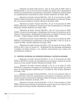 ______. Ministério da Saúde. RDC/Anvisa n. 189, de 18 de julho de 2003. Altera a
                Resolução RDC n. 50, de 21 de fevereiro de 2002, que dispõe sobre o Regulamento
                Técnico para planejamento, programação, elaboração e avaliação de projetos físicos
                de estabelecimentos assistenciais de saúde. Brasília: Ministério da Saúde, 2003.
                ______. Ministério da Saúde. Portaria MS/GM n. 221, de 15 de fevereiro de 2005.
                Institui a Política Nacional de Atenção de Alta Complexidade em Tráumato-Ortope-
                dia e dá outras providências. Brasília: Ministério da Saúde, 2005.
                ______. Ministério da Saúde. Portaria SAS/MS n. 95, de 14 de fevereiro de 2005.
                Define atribuições às Unidades de Assistência de Alta Complexidade em Tráumato-
                Ortopedia. Brasília: Ministério da Saúde, 2005.
                ______. Ministério da Saúde. Portaria MS/GM n. 401, de 16 de março de 2005.
                Institui o Projeto de Estruturação e Qualificação dos Serviços Pré-Existentes de Or-
                topedia, Traumatologia e Reabilitação Pós-Operatória no âmbito do Sistema Único
                de Saúde –������������������������������������������������������
                           �������������������������������������������������������
                             Projeto Suporte. Brasília: Ministério da Saúde, 2005.
                ______. Ministério da Saúde. Portaria SAS/MS n. 664, de 23 de novembro de 2005.
                Mantém os procedimentos estabelecidos na Portaria SAS/MS n. 893, de 12 de no-
                vembro de 2002. Brasília: Ministério da Saúde, 2005.
                ______. Ministério da Saúde. Portaria SAS/MS n. 316, de agosto de maio de 2006.
                Inclui no SIH o Tipo de Vínculo 52 –��������������������������������������������
                                                    ���������������������������������������������
                                                      Profissional do Into prestando atendimento
                ortopédico do Projeto Suporte, a ser utilizado exclusivamente para registro dos
                procedimentos cirúrgicos.


                17.	 POLÍTICA NACIONAL DE ATENÇÃO INTEGRAL À SAÚDE DA MULHER
                ______. Ministério da Saúde. Portaria SAS/MS n. 31, de 15 de fevereiro de 1993.
                Inclui no SIH/SUS os grupos de procedimentos que permitem cobrança do atendi-
                mento ao recém nascido. Brasília: Ministério da Saúde, 1993.
                ______. Ministério da Saúde. Portaria SAS/MS n. 96, de 14 de junho de 1994.
                Desvincula o pagamento do pediatra no atendimento do recém nascido em sala de
                parto, da conta hospitalar, republicada em 1º de julho de 1994. Brasília: Ministério
                da Saúde, 1994.
                ______. Ministério da Saúde. Portaria GM/MS n. 1113, de 15 de junho de 1994. In-
                clui no SIH/SUS e SIA/SUS, procedimentos relacionados a atendimento obstétrico,
                inclusive aqueles exclusivos para Hospitais Amigos da Criança, relacionados em seu
                Anexo. Brasília: Ministério da Saúde, 1994.
                ______. Ministério da Saúde. Portaria SAS/MS n. 155, de 14 de setembro de 1994.
                Define critérios para promoção do aleitamento materno através de criação de Hos-
                pitais Amigo da Criança. Brasília: Ministério da Saúde, 1994.



228   Coleção Progestores | Para Entender a Gestão do SUS
 