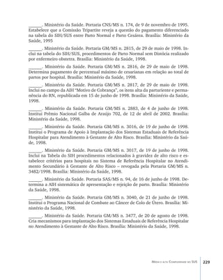______. Ministério da Saúde. Portaria CNS/MS n. 174, de 9 de novembro de 1995.
Estabelece que a Comissão Tripartite reveja a questão do pagamento diferenciado
na tabela do SIH/SUS entre Parto Normal e Parto Cesárea. Brasília: Ministério da
Saúde, 1995
______. Ministério da Saúde. Portaria GM/MS n. 2815, de 29 de maio de 1998. In-
clui na tabela do SIH/SUS, procedimentos de Parto Normal sem Distócia realizado
por enfermeiro obstetra. Brasília: Ministério da Saúde, 1998.
______. Ministério da Saúde. Portaria GM/MS n. 2816, de 29 de maio de 1998.
Determina pagamento de percentual máximo de cesarianas em relação ao total de
partos por hospital. Brasília: Ministério da Saúde, 1998.
______. Ministério da Saúde. Portaria GM/MS n. 2817, de 29 de maio de 1998.
Inclui no campo da AIH “Motivo de Cobrança”, os itens alta da parturiente e perma-
nência do RN, republicada em 15 de junho de 1998. Brasília: Ministério da Saúde,
1998.
______. Ministério da Saúde. Portaria GM/MS n. 2883, de 4 de junho de 1998.
Institui Prêmio Nacional Galba de Araújo 702, de 12 de abril de 2002. Brasília:
Ministério da Saúde, 1998.
______. Ministério da Saúde. Portaria GM/MS n. 3016, de 19 de junho de 1998.
Institui o Programa de Apoio à Implantação dos Sistemas Estaduais de Referência
Hospitalar para Atendimento à Gestante de Alto Risco. Brasília: Ministério da Saú-
de, 1998.
______. Ministério da Saúde. Portaria GM/MS n. 3017, de 19 de junho de 1998.
Inclui na Tabela do SIH procedimentos relacionados à gravidez de alto risco e es-
tabelece critérios para hospitais no Sistema de Referência Hospitalar no Atendi-
mento Secundário à Gestante de Alto Risco – revogada pela Portaria GM/MS n.
3482/1998. Brasília: Ministério da Saúde, 1998.
______. Ministério da Saúde. Portaria SAS/MS n. 94, de 16 de junho de 1998. De-
termina a AIH sistemática de apresentação e rejeição de parto. Brasília: Ministério
da Saúde, 1998.
______. Ministério da Saúde. Portaria GM/MS n. 3040, de 21 de junho de 1998.
Institui o Programa Nacional de Combate ao Câncer de Colo de Útero. Brasília: Mi-
nistério da Saúde, 1998.
______. Ministério da Saúde. Portaria GM/MS n. 3477, de 20 de agosto de 1998.
Cria mecanismos para implantação dos Sistemas Estaduais de Referência Hospitalar
no Atendimento à Gestante de Alto Risco. Brasília: Ministério da Saúde, 1998.




                                                               Média e alta Complexidade no SUS   229
 
