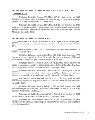 19.	 POLÍTICA NACIONAL DE PROCEDIMENTOS ELETIVOS DE MÉDIA
COMPLEXIDADE
______. Ministério da Saúde. Portaria SAS/MS n. 567, de 13 de outubro de 2005.
Estabelece a definição da série numérica para as autorizações de internações hospi-
talares – AIH. Brasília: Ministério da Saúde, 2005.
______. Ministério da Saúde. Portaria MS/GM n. 252, de 6 de fevereiro de 2006.
Institui a Política Nacional de Procedimentos Cirúrgicos Eletivos de Média Comple-
xidade Ambulatorial e Hospitalar, republicada em 30 de março de 2006. Brasília:
Ministério da Saúde, 2006.


20.	 POLÍTICA NACIONAL DE SAÚDE BUCAL
______.Lei Federal n. 6050, de 24 de maio de 1974. Dispõe sobre a fluoretação da
água em sistemas de abastecimento quando existir estação de tratamento. Brasília,
1974.
______.Decreto Federal n. 76872, de 22 de dezembro de 1975. Regulamenta a Lei
n. 6050. Brasília, 1975.
______. Ministério da Saúde. Portaria GM/MS n. 635, de 23 de dezembro de 1975.
Aprova as normas e padrões sobre a fluoretação da água dos sistemas públicos de
abastecimento, destinada ao consumo humano. Brasília, 1975.
______. Ministério da Saúde. Portaria MS/GM n. 74, de 20 de janeiro de 2004. Re-
ajusta os valores dos incentivos financeiros às Ações de Saúde Bucal no âmbito do
PSF e incluí procedimentos. Brasília: Ministério da Saúde, 2004.
______. Ministério da Saúde. Portaria GM/MS n. 518, de 25 de março de 2004. Es-
tabelece os procedimentos relativos ao controle e vigilância da água para consumo
humano e seu padrão de potabilidade. Brasília: Ministério da Saúde, 2004.
______. Ministério da Saúde. Portaria GM/MS n. 1572, de 29 de julho de 2004.
Estabelece o pagamento de próteses dentárias totais em LRPD. Brasília: Ministério
da Saúde, 2004.
______. Ministério da Saúde. Portaria SAS/MS n. 562, de 30 de setembro de 2004.
Define alterações na tabela dos Sistemas de Informações (SCNES,SIA e SIH/SUS).
Brasília: Ministério da Saúde, 2004.
______. Ministério da Saúde. Portaria SAS/MS n. 566, de 6 de outubro de 2004.
Altera a tabela do SIA/SUS. Brasília: Ministério da Saúde, 2004.
______. Ministério da Saúde. Portaria GM/MS n. 283, de 22 de fevereiro de 2005.
Antecipação do incentivo financeiro para Implementação dos CEO. Brasília: Minis-
tério da Saúde, 2005.



                                                               Média e alta Complexidade no SUS   235
 