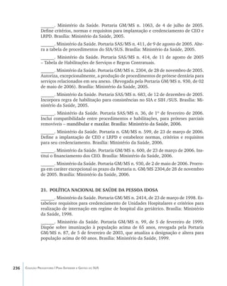 ______. Ministério da Saúde. Portaria GM/MS n. 1063, de 4 de julho de 2005.
                Define critérios, normas e requisitos para implantação e credenciamento de CEO e
                LRPD. Brasília: Ministério da Saúde, 2005.
                ______. Ministério da Saúde. Portaria SAS/MS n. 411, de 9 de agosto de 2005. Alte-
                ra a tabela de procedimentos do SIA/SUS. Brasília: Ministério da Saúde, 2005.
                ______. Ministério da Saúde. Portaria SAS/MS n. 414, de 11 de agosto de 2005
                – Tabela de Habilitações de Serviços e Regras Contratuais.
                ______. Ministério da Saúde. Portaria GM/MS n. 2304, de 28 de novembro de 2005.
                Autoriza, excepcionalmente, a produção de procedimentos de prótese dentária para
                serviços relacionados em seu anexo. (Revogada pela Portaria GM/MS n. 930, de 02
                de maio de 2006). Brasília: Ministério da Saúde, 2005.
                ______. Ministério da Saúde. Portaria SAS/MS n. 683, de 12 de dezembro de 2005.
                Incorpora regra de habilitação para consistências no SIA e SIH /SUS. Brasília: Mi-
                nistério da Saúde, 2005.
                ______. Ministério da Saúde. Portaria SAS/MS n. 36, de 1º de fevereiro de 2006.
                Inclui compatibilidade entre procedimentos e habilitações, para próteses parciais
                removíveis –�����������������������������������������������������������
                           ������������������������������������������������������������
                             mandibular e maxilar. Brasília: Ministério da Saúde, 2006.
                ______. Ministério da Saúde. Portaria n. GM/MS n. 599, de 23 de março de 2006.
                Define a implantação de CEO e LRPD e estabelece normas, critérios e requisitos
                para seu credenciamento. Brasília: Ministério da Saúde, 2006.
                ______. Ministério da Saúde. Portaria GM/MS n. 600, de 23 de março de 2006. Ins-
                titui o financiamento dos CEO. Brasília: Ministério da Saúde, 2006.
                ______. Ministério da Saúde. Portaria GM/MS n. 930, de 2 de maio de 2006. Prorro-
                ga em caráter excepcional os prazo da Portaria n. GM/MS 2304,de 28 de novembro
                de 2005. Brasília: Ministério da Saúde, 2006.


                21.	 POLÍTICA NACIONAL DE SAÚDE DA PESSOA IDOSA
                ______. Ministério da Saúde. Portaria GM/MS n. 2414, de 23 de março de 1998. Es-
                tabelece requisitos para credenciamento de Unidades Hospitalares e critérios para
                realização de internação em regime de hospital dia geriátrico. Brasília: Ministério
                da Saúde, 1998.
                ______. Ministério da Saúde. Portaria GM/MS n. 99, de 5 de fevereiro de 1999.
                Dispõe sobre imunização à população acima de 65 anos, revogada pela Portaria
                GM/MS n. 87, de 5 de fevereiro de 2003, que atualiza a designação e altera para
                população acima de 60 anos. Brasília: Ministério da Saúde, 1999.




236   Coleção Progestores | Para Entender a Gestão do SUS
 