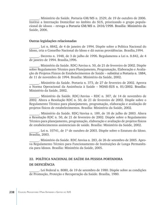 ______. Ministério da Saúde. Portaria GM/MS n. 2529, de 19 de outubro de 2006.
                Institui a Internação Domiciliar no âmbito do SUS, priorizando o grupo popula-
                cional de idosos ����������������������������������������������������������������
                                  –���������������������������������������������������������������
                                    revoga a Portaria GM/MS n. 2416/1998. Brasília: Ministério da
                Saúde, 2006.


                Outras legislações relacionadas
                ______. Lei n. 8842, de 4 de janeiro de 1994. Dispõe sobre a Política Nacional do
                Idoso, cria o Conselho Nacional do Idoso e dá outras providências. Brasília,1994.
                ______. Decreto n. 1948, de 3 de julho de 1996. Regulamenta a Lei n. 8.842, de 4
                de janeiro de 1994. Brasília,1996.
                ______. Ministério da Saúde. RDC/Anvisa n. 50, de 21 de fevereiro de 2002. Dispõe
                sobre Regulamento Técnico para Planejamento, Programação, Elaboração e Avalia-
                ção de Projetos Físicos de Estabelecimentos de Saúde –�������������������������������
                                                                     ��������������������������������
                                                                       substitui a Portaria n. 1884,
                de 11 de novembro de 1994. Brasília: Ministério da Saúde, 2002.
                ______. Ministério da Saúde. Portaria n. 373, de 27 de fevereiro de 2002. Aprova
                a Norma Operacional da Assistência à Saúde ���������������������������������
                                                               –��������������������������������
                                                                 NOAS-SUS n. 01/2002. Brasília:
                Ministério da Saúde, 2002.
                ______. Ministério da Saúde. RDC/Anvisa – RDC n. 307, de 14 de novembro de
                2002. Altera a Resolução RDC n. 50, de 21 de fevereiro de 2002. Dispõe sobre o
                Regulamento Técnico para planejamento, programação, elaboração e avaliação de
                projetos físicos de estabelecimentos. Brasília: Ministério da Saúde, 2002.
                ______. Ministério da Saúde. RDC/Anvisa n. 189, de 18 de julho de 2003. Altera
                a Resolução RDC n. 50, de 21 de fevereiro de 2002. Dispõe sobre o Regulamento
                Técnico para planejamento, programação, elaboração e avaliação de projetos físicos
                de estabelecimentos assistenciais de saúde. Brasília: Ministério da Saúde, 2002.
                ______. Lei n. 10741, de 1º de outubro de 2003. Dispõe sobre o Estatuto do Idoso.
                Brasília, 2003.
                ______. Ministério da Saúde. RDC Anvisa n. 283, de 26 de setembro de 2005. Apro-
                va Regulamento Técnico para Funcionamento de Instituições de Longa Permanên-
                cia para Idosos. Brasília: Ministério da Saúde, 2005.


                22.	 POLÍTICA NACIONAL DE SAÚDE DA PESSOA PORTADORA
                DE DEFICIÊNCIA
                ______. Lei Federal n. 8080, de 19 de setembro de 1980. Dispõe sobre as condições
                de Promoção, Proteção e Recuperação da Saúde. Brasília, 1980.




238   Coleção Progestores | Para Entender a Gestão do SUS
 