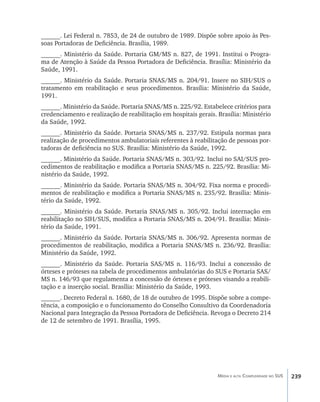 ______. Lei Federal n. 7853, de 24 de outubro de 1989. Dispõe sobre apoio às Pes-
soas Portadoras de Deficiência. Brasília, 1989.
______. Ministério da Saúde. Portaria GM/MS n. 827, de 1991. Institui o Progra-
ma de Atenção à Saúde da Pessoa Portadora de Deficiência. Brasília: Ministério da
Saúde, 1991.
______. Ministério da Saúde. Portaria SNAS/MS n. 204/91. Insere no SIH/SUS o
tratamento em reabilitação e seus procedimentos. Brasília: Ministério da Saúde,
1991.
______. Ministério da Saúde. Portaria SNAS/MS n. 225/92. Estabelece critérios para
credenciamento e realização de reabilitação em hospitais gerais. Brasília: Ministério
da Saúde, 1992.
______. Ministério da Saúde. Portaria SNAS/MS n. 237/92. Estipula normas para
realização de procedimentos ambulatoriais referentes à reabilitação de pessoas por-
tadoras de deficiência no SUS. Brasília: Ministério da Saúde, 1992.
______. Ministério da Saúde. Portaria SNAS/MS n. 303/92. Inclui no SAI/SUS pro-
cedimentos de reabilitação e modifica a Portaria SNAS/MS n. 225/92. Brasília: Mi-
nistério da Saúde, 1992.
______. Ministério da Saúde. Portaria SNAS/MS n. 304/92. Fixa norma e procedi-
mentos de reabilitação e modifica a Portaria SNAS/MS n. 235/92. Brasília: Minis-
tério da Saúde, 1992.
______. Ministério da Saúde. Portaria SNAS/MS n. 305/92. Inclui internação em
reabilitação no SIH/SUS, modifica a Portaria SNAS/MS n. 204/91. Brasília: Minis-
tério da Saúde, 1991.
______. Ministério da Saúde. Portaria SNAS/MS n. 306/92. Apresenta normas de
procedimentos de reabilitação, modifica a Portaria SNAS/MS n. 236/92. Brasília:
Ministério da Saúde, 1992.
______. Ministério da Saúde. Portaria SAS/MS n. 116/93. Inclui a concessão de
órteses e próteses na tabela de procedimentos ambulatórias do SUS e Portaria SAS/
MS n. 146/93 que regulamenta a concessão de órteses e próteses visando a reabili-
tação e a inserção social. Brasília: Ministério da Saúde, 1993.
______. Decreto Federal n. 1680, de 18 de outubro de 1995. Dispõe sobre a compe-
tência, a composição e o funcionamento do Conselho Consultivo da Coordenadoria
Nacional para Integração da Pessoa Portadora de Deficiência. Revoga o Decreto 214
de 12 de setembro de 1991. Brasília, 1995.




                                                                 Média e alta Complexidade no SUS   239
 