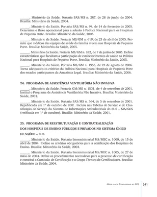 ______. Ministério da Saúde. Portaria SAS/MS n. 287, de 28 de junho de 2004.
Brasília: Ministério da Saúde, 2004.
______. Ministério da Saúde. Portaria SAS/MS n. 94, de 14 de fevereiro de 2005.
Determina o fluxo operacional para a adesão à Política Nacional para os Hospitais
de Pequeno Porte. Brasília: Ministério da Saúde, 2005.
______. Ministério da Saúde. Portaria MS/GM n. 619, de 25 de abril de 2005. Per-
mite que médicos das equipes de saúde da família atuem nos Hospitais de Pequeno
Porte. Brasília: Ministério da Saúde, 2005.
______. Ministério da Saúde. Portaria MS/GM n. 852, de 7 de junho de 2005. Define
características que facultam a participação de estabelecimentos de saúde na Política
Nacional para Hospitais de Pequeno Porte. Brasília: Ministério da Saúde, 2005.
______. Ministério da Saúde. Portaria MS/GM n. 1955, de 23 de agosto de 2006.
Torna adequados os critérios da Política Nacional para Hospitais de Pequeno Porte
dos estados participantes da Amazônia Legal. Brasília: Ministério da Saúde, 2006.


24.	 PROGRAMA DE ASSISTÊNCIA VENTILATÓRIA NÃO INVASIVA
______. Ministério da Saúde. Portaria GM/MS n. 1531, de 4 de setembro de 2001.
Institui o Programa de Assistência Ventilatória Não Invasiva. Brasília: Ministério da
Saúde, 2001.
______. Ministério da Saúde. Portaria SAS/MS n. 364, de 5 de setembro de 2001.
Republicada em 1º de outubro de 2001. Incluiu nas Tabelas de Serviço e de Clas-
sificação do Serviço do Sistema de Informações Ambulatoriais do SUS –���������
                                                                    ����������
                                                                      SIA/SUS
(retificada em 1º de outubro). Brasília: Ministério da Saúde, 2001.


25.	 PROGRAMA DE REESTRUTURAÇÃO E CONTRATUALIZAÇÃO
DOS HOSPITAIS DE ENSINO PÚBLICOS E PRIVADOS NO SISTEMA ÚNICO
DE SAÚDE – SUS
______. Ministério da Saúde. Portaria Interministerial MS/MEC n. 1000, de 15 de
abril de 2004. Define os critérios obrigatórios para a certificação dos Hospitais de
Ensino. Brasília: Ministério da Saúde, 2004.
______. Ministério da Saúde. Portaria Interministerial MS/MEC n. 1005, de 27 de
maio de 2004. Define os procedimentos necessários para o processo de certificação
e constitui a Comissão de Certificação e o Grupo Técnico de Certificadores. Brasília:
Ministério da Saúde, 2004.




                                                                 Média e alta Complexidade no SUS   241
 