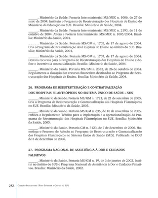 ______. Ministério da Saúde. Portaria Interministerial MS/MEC n. 1006, de 27 de
                maio de 2004. Instituiu o Programa de Reestruturação dos Hospitais de Ensino do
                Ministério da Educação no SUS. Brasília: Ministério da Saúde, 2004.
                ______. Ministério da Saúde. Portaria Interministerial MS/MEC n. 2193, de 11 de
                outubro de 2004. Altera a Portaria Interministerial MS/MEC n. 1005/2004. Brasí-
                lia: Ministério da Saúde, 2004.
                ______. Ministério da Saúde. Portaria MS/GM n. 1702, de 17 de agosto de 2004.
                Cria o Programa de Reestruturação dos Hospitais de Ensino no âmbito do SUS. Bra-
                sília: Ministério da Saúde, 2004.
                ______. Ministério da Saúde. Portaria MS/GM n. 1703, de 17 de agosto de 2004.
                Destina recursos para o Programa de Reestruturação dos Hospitais de Ensino e de-
                fine o incentivo à contratualização. Brasília: Ministério da Saúde, 2004.
                ______. Ministério da Saúde. Portaria MS/GM n. 2352, de 26 de outubro de 2004.
                Regulamenta a alocação dos recursos financeiros destinados ao Programa de Rees-
                truturação dos Hospitais de Ensino. Brasília: Ministério da Saúde, 2004.


                26.	 PROGRAMA DE REESTRUTURAÇÃO E CONTRATUALIZAÇÃO
                DOS HOSPITAIS FILANTRÓPICOS NO SISTEMA ÚNICO DE SAÚDE – SUS
                ______. Ministério da Saúde. Portaria MS/GM n. 1721, de 21 de setembro de 2005.
                Cria o Programa de Reestruturação e Contratualização dos Hospitais Filantrópicos
                no SUS. Brasília: Ministério da Saúde, 2005.
                ______. Ministério da Saúde. Portaria MS/GM n. 635, de 10 de novembro de 2005.
                Publica o Regulamento Técnico para a implantação e a operacionalização do Pro-
                grama de Reestruturação dos Hospitais Filantrópicos no SUS. Brasília: Ministério
                da Saúde, 2005.
                ______. Ministério da Saúde. Portaria GM n. 3123, de 7 de dezembro de 2006. Ho-
                mologa o Processo de Adesão ao Programa de Reestruturação e Contratualização
                dos Hospitais Filantrópicos no Sistema Único de Saúde (SUS). Publicada no DOU
                de 8 de dezembro de 2006.


                27.	 PROGRAMA NACIONAL DE ASSISTÊNCIA À DOR E CUIDADOS
                PALIATIVOS
                ______. Ministério da Saúde. Portaria MS/GM n. 19, de 3 de janeiro de 2002. Insti-
                tui no âmbito do SUS o Programa Nacional de Assistência à Dor e Cuidados Paliati-
                vos. Brasília: Ministério da Saúde, 2002.




242   Coleção Progestores | Para Entender a Gestão do SUS
 