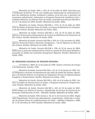 ______. Ministério da Saúde. RDC n. 202, de 18 de julho de 2002. Determina que
a Notificação de Receita “A” não será exigida para dispensação de medicamentos à
base das substâncias morfina, medatona e codeína, ou de seus sais, a pacientes em
tratamento ambulatorial, cadastrados no Programa Nacional de Assistência à Dor e
Cuidados Paliativos, do Sistema Único de Saúde, instituído pela Portaria GM/MS n.
19, de 3 de janeiro de 2002. Brasília: Ministério da Saúde, 2002.
______. Ministério da Saúde. Portaria MS/GM n. 1319, de 23 de julho de 2002.
Criar no âmbito do Sistema Único de Saúde, os Centros de Referência em Tratamen-
to da Dor Crônica. Brasília: Ministério da Saúde, 2002.
______. Ministério da Saúde. Portaria SAS/MS n. 472, de 24 de julho de 2002.
Aprova as Normas para Cadastramento de Centros de Referência em Tratamento da
Dor Crônica. Brasília: Ministério da Saúde, 2002.
______. Ministério da Saúde. Portaria SAS/MS n. 859, de 12 de novembro de 2002.
Aprova o Protocolo Clínico e Diretrizes Terapêuticas – Uso de Opiáceos no Alívio da
Dor Crônica. Brasília: Ministério da Saúde, 2002.
______. Ministério da Saúde. Portaria MS/GM n. 598, de 23 de março de 2006.
Define que os processos administrativos relativos à gestão do SUS sejam definidos e
pactuados no âmbito das Comissões Intergestores Bipartite. Brasília: Ministério da
Saúde, 2006.


28. PROGRAMA NACIONAL DE TRIAGEM NEONATAL
______. Lei Federal n. 8069, de 13 de junho de 1990. Institui o Estatuto da Criança
e do Adolescente. Brasília, 1990.
______. Ministério da Saúde. Portaria MS/GM n. 22, de 15 de janeiro de 1992. Tor-
na obrigatória a inclusão no Planejamento das Ações de Saúde dos Estados, Municí-
pios e do Distrito Federal, do Programa de Diagnóstico Precoce do Hipotireoidismo
Congênito e Fenilcetonúria. Brasília: Ministério da Saúde, 1992.
______. Ministério da Saúde. Portaria MS/GM n. 822, de 6 de junho de 2001. Ins-
titui, no âmbito do Sistema Único de Saúde, o Programa Nacional de Triagem Neo-
natal. Brasília: Ministério da Saúde, 2001.
______. Ministério da Saúde. Portaria SAS/MS n. 223, de 22 de junho de 2001.
Inclui códigos nas Tabelas de Serviço e Classificação de Serviços do Sistema de In-
formações Ambulatoriais do SUS –����������������������������������������������
                                 �����������������������������������������������
                                   SIA/SUS. Brasília: Ministério da Saúde, 2001.
______. Ministério da Saúde. RDC/Anvisa n. 50, de 21 de fevereiro de 2002. Dispõe
sobre Regulamento Técnico para planejamento, programação, elaboração e avalia-
ção de projetos físicos de estabelecimentos de saúde ��������������������������������
                                                     –�������������������������������
                                                       substitui a Portaria n. 1884,
de 11 de novembro de 1994. Brasília: Ministério da Saúde, 2002.



                                                                 Média e alta Complexidade no SUS   243
 