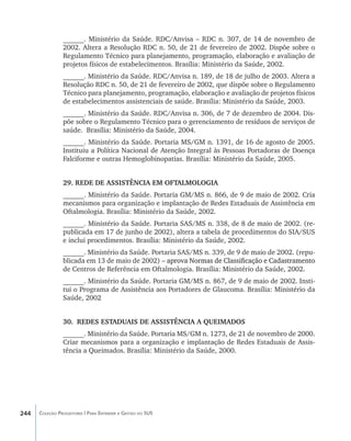 ______. Ministério da Saúde. RDC/Anvisa – RDC n. 307, de 14 de novembro de
                2002. Altera a Resolução RDC n. 50, de 21 de fevereiro de 2002. Dispõe sobre o
                Regulamento Técnico para planejamento, programação, elaboração e avaliação de
                projetos físicos de estabelecimentos. Brasília: Ministério da Saúde, 2002.
                ______. Ministério da Saúde. RDC/Anvisa n. 189, de 18 de julho de 2003. Altera a
                Resolução RDC n. 50, de 21 de fevereiro de 2002, que dispõe sobre o Regulamento
                Técnico para planejamento, programação, elaboração e avaliação de projetos físicos
                de estabelecimentos assistenciais de saúde. Brasília: Ministério da Saúde, 2003.
                ______. Ministério da Saúde. RDC/Anvisa n. 306, de 7 de dezembro de 2004. Dis-
                põe sobre o Regulamento Técnico para o gerenciamento de resíduos de serviços de
                saúde. Brasília: Ministério da Saúde, 2004.
                ______. Ministério da Saúde. Portaria MS/GM n. 1391, de 16 de agosto de 2005.
                Instituiu a Política Nacional de Atenção Integral às Pessoas Portadoras de Doença
                Falciforme e outras Hemoglobinopatias. Brasília: Ministério da Saúde, 2005.


                29. REDE DE ASSISTÊNCIA EM OFTALMOLOGIA
                ______. Ministério da Saúde. Portaria GM/MS n. 866, de 9 de maio de 2002. Cria
                mecanismos para organização e implantação de Redes Estaduais de Assistência em
                Oftalmologia. Brasília: Ministério da Saúde, 2002.
                ______. Ministério da Saúde. Portaria SAS/MS n. 338, de 8 de maio de 2002. (re-
                publicada em 17 de junho de 2002), altera a tabela de procedimentos do SIA/SUS
                e inclui procedimentos. Brasília: Ministério da Saúde, 2002.
                ______. Ministério da Saúde. Portaria SAS/MS n. 339, de 9 de maio de 2002. (repu-
                blicada em 13 de maio de 2002) �������������������������������������������������
                                                –������������������������������������������������
                                                  aprova Normas de Classificação e Cadastramento
                de Centros de Referência em Oftalmologia. Brasília: Ministério da Saúde, 2002.
                ______. Ministério da Saúde. Portaria GM/MS n. 867, de 9 de maio de 2002. Insti-
                tui o Programa de Assistência aos Portadores de Glaucoma. Brasília: Ministério da
                Saúde, 2002


                30.	 REDES ESTADUAIS DE ASSISTÊNCIA A QUEIMADOS
                ______. Ministério da Saúde. Portaria MS/GM n. 1273, de 21 de novembro de 2000.
                Criar mecanismos para a organização e implantação de Redes Estaduais de Assis-
                tência a Queimados. Brasília: Ministério da Saúde, 2000.




244   Coleção Progestores | Para Entender a Gestão do SUS
 