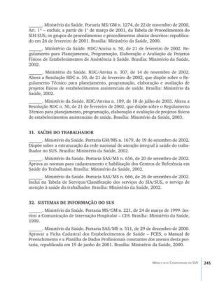 ______. Ministério da Saúde. Portaria MS/GM n. 1274, de 22 de novembro de 2000,
Art. 1º �������������������������� de março de 2001, da Tabela de Procedimentos do
        – ������������������������ ������������������������������������������������
          excluir, a partir de 1°
SIH-SUS, os grupos de procedimentos e procedimentos abaixo descritos: republica-
do em 26 de fevereiro de 2001. Brasília: Ministério da Saúde, 2000.
______. Ministério da Saúde. RDC/Anvisa n. 50, de 21 de fevereiro de 2002. Re-
gulamento para Planejamento, Programação, Elaboração e Avaliação de Projetos
Físicos de Estabelecimentos de Assistência à Saúde. Brasília: Ministério da Saúde,
2002.
______. Ministério da Saúde. RDC/Anvisa n. 307, de 14 de novembro de 2002.
Altera a Resolução RDC n. 50, de 21 de fevereiro de 2002, que dispõe sobre o Re-
gulamento Técnico para planejamento, programação, elaboração e avaliação de
projetos físicos de estabelecimentos assistenciais de saúde. Brasília: Ministério da
Saúde, 2002.
______. Ministério da Saúde. RDC/Anvisa n. 189, de 18 de julho de 2003. Altera a
Resolução RDC n. 50, de 21 de fevereiro de 2002, que dispõe sobre o Regulamento
Técnico para planejamento, programação, elaboração e avaliação de projetos físicos
de estabelecimentos assistenciais de saúde. Brasília: Ministério da Saúde, 2003.


31.	 SAÚDE DO TRABALHADOR
______. Ministério da Saúde. Portaria GM/MS n. 1679, de 19 de setembro de 2002.
Dispõe sobre a estruturação da rede nacional de atenção integral à saúde do traba-
lhador no SUS. Brasília: Ministério da Saúde, 2002.
______. Ministério da Saúde. Portaria SAS/MS n. 656, de 20 de setembro de 2002.
Aprova as normas para cadastramento e habilitação dos Centros de Referência em
Saúde do Trabalhador. Brasília: Ministério da Saúde, 2002.
______. Ministério da Saúde. Portaria SAS/MS n. 666, de 26 de setembro de 2002.
Inclui na Tabela de Serviços/Classificação dos serviços do SIA/SUS, o serviço de
atenção à saúde do trabalhador. Brasília: Ministério da Saúde, 2002.


32.	 SISTEMAS DE INFORMAÇÃO DO SUS
______. Ministério da Saúde. Portaria MS/GM n. 221, de 24 de março de 1999. Ins-
titui a Comunicação de Internação Hospitalar – CIH. Brasília: Ministério da Saúde,
1999.
______. Ministério da Saúde. Portaria SAS/MS n. 511, de 29 de dezembro de 2000.
Aprovar a Ficha Cadastral dos Estabelecimentos de Saúde –�������������������
                                                             ��������������������
                                                               FCES, o Manual de
Preenchimento e a Planilha de Dados Profissionais constantes dos anexos desta por-
taria, republicada em 19 de junho de 2001. Brasília: Ministério da Saúde, 2000.


                                                                Média e alta Complexidade no SUS   245
 