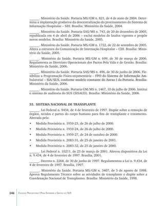 ______. Ministério da Saúde. Portaria MS/GM n. 821, de 4 de maio de 2004. Deter-
                mina a implantação gradativa da descentralização do processamento do Sistema de
                Informação Hospitalar – SIH. Brasília: Ministério da Saúde, 2004.
                ______. Ministério da Saúde. Portaria SAS/MS n. 743, de 20 de dezembro de 2005,
                republicada em 4 de abril de 2006 – exclui modelos de laudos vigentes e propõe
                novos modelos. Brasília: Ministério da Saúde, 2005.
                ______. Ministério da Saúde. Portaria MS/GM n. 1722, de 22 de setembro de 2005.
                Altera a estrutura da Comunicação de Internação Hospitalar – CIH. Brasília: Minis-
                tério da Saúde, 2005.
                ______. Ministério da Saúde. Portaria MS/GM n. 699, de 30 de março de 2006.
                Regulamenta as Diretrizes Operacionais dos Pactos Pela Vida e de Gestão. Brasília:
                Ministério da Saúde, 2006.
                ______. Ministério da Saúde. Portaria SAS/MS n. 496, de 30 de junho de 2006. Fle-
                xibiliza a Programação Físico-orçamentária –���������������������������������
                                                            ����������������������������������
                                                              FPO do Sistema de Informação Am-
                bulatorial –����������������������������������������������������������������������
                           �����������������������������������������������������������������������
                             SIA/SUS, conforme modelo constante do Anexo I da Portaria. Brasília:
                Ministério da Saúde, 2006.
                ______. Ministério da Saúde. Portaria GM/MS n. 1467, 10 de julho de 2006. Institui
                o sistema de auditoria do SUS (SISAUD). Brasília: Ministério da Saúde, 2006.


                33.	 SISTEMA NACIONAL DE TRANSPLANTE
                ______. Lei Federal n. 9434, de 4 de fevereiro de 1997. Dispõe sobre a remoção de
                órgãos, tecidos e partes do corpo humano para fins de transplante e tratamento.
                Alterada pela:
                •	    Medida Provisória n. 1959-23, de 26 de julho de 2000.
                •	    Medida Provisória n. 1959-24, de 26 de julho de 2000.
                •	    Medida Provisória n. 1959-27, de 24 de outubro de 2000.
                •	    Medida Provisória n. 2083-31, de 25 de janeiro de 2001.
                •	    Medida Provisória n. 2083-32, de 25 de janeiro de 2000.
                ______. Lei Federal n. 10211, de 23 de março de 2001. Alterou dispositivos da Lei
                n. 9.434, de 4 de fevereiro de 1997. Brasília, 2001.
                ______. Decreto n. 2268, de 30 de junho de 1997. Regulamentou a Lei n. 9.434, de
                4 de fevereiro de 1997. Brasília, 1997.
                ______. Ministério da Saúde. Portaria MS/GM n. 3407, de 5 de agosto de 1998.
                Aprova Regulamento Técnico sobre as atividades de transplante e dispõe sobre a
                Coordenação Nacional de Transplantes. Brasília: Ministério da Saúde, 1998.



246   Coleção Progestores | Para Entender a Gestão do SUS
 