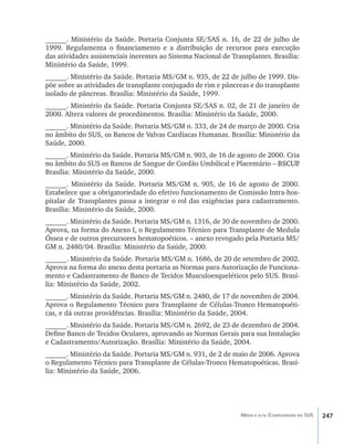 ______. Ministério da Saúde. Portaria Conjunta SE/SAS n. 16, de 22 de julho de
1999. Regulamenta o financiamento e a distribuição de recursos para execução
das atividades assistenciais inerentes ao Sistema Nacional de Transplantes. Brasília:
Ministério da Saúde, 1999.
______. Ministério da Saúde. Portaria MS/GM n. 935, de 22 de julho de 1999. Dis-
põe sobre as atividades de transplante conjugado de rim e pâncreas e do transplante
isolado de pâncreas. Brasília: Ministério da Saúde, 1999.
______. Ministério da Saúde. Portaria Conjunta SE/SAS n. 02, de 21 de janeiro de
2000. Altera valores de procedimentos. Brasília: Ministério da Saúde, 2000.
______. Ministério da Saúde. Portaria MS/GM n. 333, de 24 de março de 2000. Cria
no âmbito do SUS, os Bancos de Valvas Cardíacas Humanas. Brasília: Ministério da
Saúde, 2000.
______. Ministério da Saúde. Portaria MS/GM n. 903, de 16 de agosto de 2000. Cria
no âmbito do SUS os Bancos de Sangue de Cordão Umbilical e Placentário ���������
                                                                        –��������
                                                                          BSCUP .
Brasília: Ministério da Saúde, 2000.
______. Ministério da Saúde. Portaria MS/GM n. 905, de 16 de agosto de 2000.
Estabelece que a obrigatoriedade do efetivo funcionamento de Comissão Intra-hos-
pitalar de Transplantes passa a integrar o rol das exigências para cadastramento.
Brasília: Ministério da Saúde, 2000.
______. Ministério da Saúde. Portaria MS/GM n. 1316, de 30 de novembro de 2000.
Aprova, na forma do Anexo I, o Regulamento Técnico para Transplante de Medula
Óssea e de outros precursores hematopoéticos. – anexo revogado pela Portaria MS/
GM n. 2480/04. Brasília: Ministério da Saúde, 2000.
______. Ministério da Saúde. Portaria MS/GM n. 1686, de 20 de setembro de 2002.
Aprova na forma do anexo desta portaria as Normas para Autorização de Funciona-
mento e Cadastramento de Banco de Tecidos Musculoesqueléticos pelo SUS. Brasí-
lia: Ministério da Saúde, 2002.
______. Ministério da Saúde. Portaria MS/GM n. 2480, de 17 de novembro de 2004.
Aprova o Regulamento Técnico para Transplante de Células-Tronco Hematopoéti-
cas, e dá outras providências. Brasília: Ministério da Saúde, 2004.
______. Ministério da Saúde. Portaria MS/GM n. 2692, de 23 de dezembro de 2004.
Define Banco de Tecidos Oculares, aprovando as Normas Gerais para sua Instalação
e Cadastramento/Autorização. Brasília: Ministério da Saúde, 2004.
______. Ministério da Saúde. Portaria MS/GM n. 931, de 2 de maio de 2006. Aprova
o Regulamento Técnico para Transplante de Células-Tronco Hematopoéticas. Brasí-
lia: Ministério da Saúde, 2006.




                                                                 Média e alta Complexidade no SUS   247
 