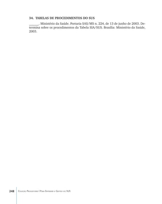 34.	 TABELAS DE PROCEDIMENTOS DO SUS
                ______. Ministério da Saúde. Portaria SAS/MS n. 224, de 13 de junho de 2003. De-
                termina sobre os procedimentos da Tabela SIA/SUS. Brasília: Ministério da Saúde,
                2003.




248   Coleção Progestores | Para Entender a Gestão do SUS
 