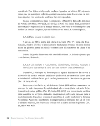 municipais. Esta última configuração também é prevista na lei (Art. 10), determi-
               nando que os municípios poderão constituir consórcios para desenvolver em con-
               junto as ações e os serviços de saúde que lhes correspondam.
                     Há que se salientar que mais recentemente, o Ministério da Saúde, por meio
               da Portaria GM/MS n. 399/2006, que divulga o Pacto pela Saúde 2006, desenvolve
               as questões de regionalização e de rede de saúde, com vistas à conformação de um
               modelo de atenção integrado, que será abordado no item 1.4.3 deste capítulo.


                       1.4.1.2 Com relação à direção única

                     A direção do SUS é única, por esfera de governo (Art. 9º). Com esta deter-
               minação, objetiva-se evitar o fracionamento das funções de saúde em uma mesma
               esfera de governo, como no passado ocorrera com os Ministérios da Saúde e da
               Previdência.
                     O tema da gestão de serviços será abordado no item 1.4.3 deste capítulo, que
               trata do Pacto de Gestão.


                       1.4.1.3 Com         relação a planejamento, coordenação, controle, avaliação e
                       fiscalização dos serviços e ações de saúde de média e alta complexidade


                      O controle, a avaliação e a fiscalização das ações e dos serviços de saúde e a
               elaboração de normas técnicas, padrões de qualidade e parâmetros de custos para
               a assistência à saúde de forma geral são funções comuns às três esferas de governo
               (Art. 15, Incisos I e V).
                      Entretanto, é atribuído ao Ministério da Saúde (MS) definir e coordenar os
               sistemas de redes integradas de assistência de alta complexidade e de rede de la-
               boratórios de saúde pública (Art. 16, Inciso III). O MS tem competência também
               para identificar os serviços estaduais e municipais de referência nacional para o
               estabelecimento de padrões técnicos de assistência à saúde, estabelecer o Sistema
               Nacional de Auditoria e coordenar a avaliação técnica e financeira do SUS em todo
               o território nacional, em cooperação técnica com as outras esferas de governo (Art.
               16, Inciso XI e XIX).




26   Coleção Progestores | Para Entender a Gestão do SUS
 