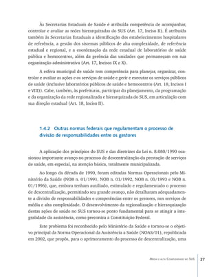 Às Secretarias Estaduais de Saúde é atribuída competência de acompanhar,
controlar e avaliar as redes hierarquizadas do SUS (Art. 17, Inciso II). É atribuída
também às Secretarias Estaduais a identificação dos estabelecimentos hospitalares
de referência, a gestão dos sistemas públicos de alta complexidade, de referência
estadual e regional, e a coordenação da rede estadual de laboratórios de saúde
pública e hemocentros, além da gerência das unidades que permaneçam em sua
organização administrativa (Art. 17, Incisos IX e X).
       A esfera municipal de saúde tem competência para planejar, organizar, con-
trolar e avaliar as ações e os serviços de saúde e gerir e executar os serviços públicos
de saúde (inclusive laboratórios públicos de saúde e hemocentros (Art. 18, Incisos I
e VIII)). Cabe, também, às prefeituras, participar do planejamento, da programação
e da organização da rede regionalizada e hierarquizada do SUS, em articulação com
sua direção estadual (Art. 18, Inciso II).




      1.4.2 Outras normas federais que regulamentam o processo de
      divisão de responsabilidades entre os gestores


      A aplicação dos princípios do SUS e das diretrizes da Lei n. 8.080/1990 oca-
sionou importante avanço no processo de descentralização da prestação de serviços
de saúde, em especial, na atenção básica, totalmente municipalizada.
      Ao longo da década de 1990, foram editadas Normas Operacionais pelo Mi-
nistério da Saúde (NOB n. 01/1991, NOB n. 01/1992, NOB n. 01/1993 e NOB n.
01/1996), que, embora tenham auxiliado, estimulado e regulamentado o processo
de descentralização, permitindo seu grande avanço, não detalharam adequadamen-
te a divisão de responsabilidades e competências entre os gestores, nos serviços de
média e alta complexidade. O desenvolvimento da regionalização e hierarquização
destas ações de saúde no SUS tornou-se ponto fundamental para se atingir a inte-
gralidade da assistência, como preconiza a Constituição Federal.
      Este problema foi reconhecido pelo Ministério da Saúde e tornou-se o objeti-
vo principal da Norma Operacional da Assistência a Saúde (NOAS/01), republicada
em 2002, que propôs, para o aprimoramento do processo de descentralização, uma



                                                                   Média e alta Complexidade no SUS   27
 