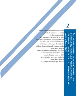 2
        2.1 Levantamento de necessidades na
                assistência em saúde de média




                                                  Único de Saúde (SUS)
                                                                         a ssistência de saúde de média e alta complexidade no
                                                                                                                                 o planejamento, contratação e acompanhamento da
                                                                                                                                                                                   Aspectos gerais, normas e procedimentos co
                           e alta complexidade
	          2.2 Diagnóstico da situação da rede
    assistencial de média e alta complexidade
	          2.3 Fluxo geral de credenciamento/
          habilitação dos serviços de saúde de
    média e alta complexidade para prestação
                            de serviços no SUS
	    2.4 Financiamento dos serviços de saúde
            de média e alta complexidade para
                  prestação de serviços no SUS
	           2.5 Avaliação, controle e auditoria
                           dos serviços do SUS
	          2.6 Sistemas de informação do SUS




                                                                                                                                                                                     muns para
                                                                         Sistema
 