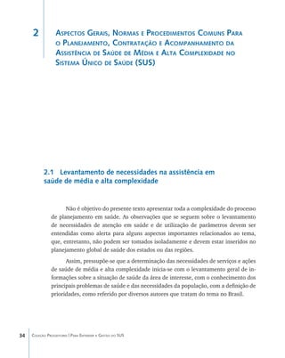 2            Aspectos Gerais, Normas e Procedimentos Comuns Para
                  o Planejamento, Contratação e Acompanhamento da
                  Assistência de Saúde de Média e Alta Complexidade no
                  Sistema Único de Saúde (SUS)




           2.1 Levantamento de necessidades na assistência em
           saúde de média e alta complexidade


                     Não é objetivo do presente texto apresentar toda a complexidade do processo
               de planejamento em saúde. As observações que se seguem sobre o levantamento
               de necessidades de atenção em saúde e de utilização de parâmetros devem ser
               entendidas como alerta para alguns aspectos importantes relacionados ao tema,
               que, entretanto, não podem ser tomados isoladamente e devem estar inseridos no
               planejamento global de saúde dos estados ou das regiões.
                     Assim, pressupõe-se que a determinação das necessidades de serviços e ações
               de saúde de média e alta complexidade inicia-se com o levantamento geral de in-
               formações sobre a situação de saúde da área de interesse, com o conhecimento dos
               principais problemas de saúde e das necessidades da população, com a definição de
               prioridades, como referido por diversos autores que tratam do tema no Brasil.




34   Coleção Progestores | Para Entender a Gestão do SUS
 