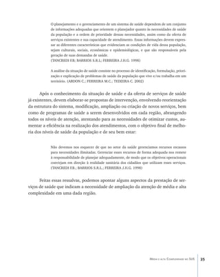 O planejamento e o gerenciamento de um sistema de saúde dependem de um conjunto
           de informações adequadas que orientem o planejador quanto às necessidades de saúde
           da população e a ordem de prioridade dessas necessidades, assim como da oferta de
           serviços existentes e sua capacidade de atendimento. Essas informações devem expres-
           sar as diferentes características que evidenciam as condições de vida dessa população,
           sejam culturais, sociais, econômicas e epidemiológicas, e que são responsáveis pela
           geração de suas demandas de saúde.
           (TANCREDI F.B; BARRIOS S.R.L; FERREIRA J.H.G. 1998)

           A análise da situação de saúde consiste no processo de identificação, formulação, priori-
           zação e explicação de problemas de saúde da população que vive e/ou trabalha em um
           território. (ABDON C.; FERREIRA M.C.; TEIXEIRA C. 2002)


       Após o conhecimento da situação de saúde e da oferta de serviços de saúde
já existentes, devem elaborar-se propostas de intervenção, envolvendo reorientação
da estrutura do sistema, modificação, ampliação ou criação de novos serviços, bem
como de programas de saúde a serem desenvolvidos em cada região, abrangendo
todos os níveis de atenção, atentando para as necessidades de otimizar custos, au-
mentar a eficiência na realização dos atendimentos, com o objetivo final de melho-
ria dos níveis de saúde da população e de seu bem estar:


           Não devemos nos esquecer de que no setor da saúde gerenciamos recursos escassos
           para necessidades ilimitadas. Gerenciar esses recursos de forma adequada nos remete
           à responsabilidade de planejar adequadamente, de modo que os objetivos operacionais
           convirjam em direção à realidade sanitária dos cidadãos que utilizam esses serviços.
           (TANCREDI F.B.; BARRIOS S.R.L.; FERREIRA J.H.G. 1998)


      Feitas essas ressalvas, podemos apontar alguns aspectos da prestação de ser-
viços de saúde que indicam a necessidade de ampliação da atenção de média e alta
complexidade em uma dada região.




                                                                           Média e alta Complexidade no SUS   35
 