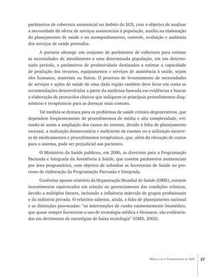 parâmetros de cobertura assistencial no âmbito do SUS, com o objetivo de analisar
a necessidade de oferta de serviços assistenciais à população, auxílio na elaboração
do planejamento de saúde e no acompanhamento, controle, avaliação e auditoria
dos serviços de saúde prestados.
      A portaria abrange um conjunto de parâmetros de cobertura para estimar
as necessidades de atendimento a uma determinada população, em um determi-
nado período, e parâmetros de produtividade destinados a estimar a capacidade
de produção dos recursos, equipamentos e serviços de assistência à saúde, sejam
eles humanos, materiais ou físicos. O processo de levantamento de necessidades
de serviços e ações de saúde de uma dada região também deve levar em conta as
recomendações desenvolvidas a partir da medicina baseada em evidências e buscar
a elaboração de protocolos clínicos que indiquem os principais procedimentos diag-
nósticos e terapêuticos para as doenças mais comuns.
      Tal medida se destaca para os problemas de saúde crônico-degenerativos, que
dependem freqüentemente de procedimentos de média e alta complexidade, evi-
tando-se assim a ampliação dos custos do sistema, devido à falta de planejamento
racional, a realização desnecessária e ineficiente de exames ou a utilização incorre-
ta de medicamentos e procedimentos terapêuticos, que, além da elevação de custos
para o sistema, pode ser prejudicial aos pacientes.
      O Ministério da Saúde publicou, em 2006, as diretrizes para a Programação
Pactuada e Integrada da Assistência à Saúde, que contém parâmetros assistenciais
por área programática, com objetivo de subsidiar as Secretarias de Saúde no pro-
cesso de elaboração da Programação Pactuada e Integrada.
      Conforme aponta relatório da Organização Mundial de Saúde (OMS), existem
investimentos equivocados em relação ao gerenciamento das condições crônicas,
devido a múltiplos fatores, incluindo a influência indevida de grupos profissionais
e da indústria privada. O relatório salienta, ainda, a falta de planejamento racional
e as distorções provocadas: “as intervenções de cunho eminentemente biomédico,
que quase sempre favorecem o uso de tecnologia médica e fármacos, são evidencia-
das em detrimento de estratégias de baixa tecnologia” (OMS, 2002).




                                                                 Média e alta Complexidade no SUS   37
 