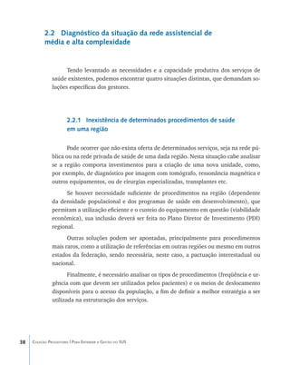 2.2 Diagnóstico da situação da rede assistencial de
           média e alta complexidade


                     Tendo levantado as necessidades e a capacidade produtiva dos serviços de
               saúde existentes, podemos encontrar quatro situações distintas, que demandam so-
               luções específicas dos gestores.




                       2.2.1 Inexistência de determinados procedimentos de saúde
                       em uma região

                      Pode ocorrer que não exista oferta de determinados serviços, seja na rede pú-
               blica ou na rede privada de saúde de uma dada região. Nesta situação cabe analisar
               se a região comporta investimentos para a criação de uma nova unidade, como,
               por exemplo, de diagnóstico por imagem com tomógrafo, ressonância magnética e
               outros equipamentos, ou de cirurgias especializadas, transplantes etc.
                     Se houver necessidade suficiente de procedimentos na região (dependente
               da densidade populacional e dos programas de saúde em desenvolvimento), que
               permitam a utilização eficiente e o custeio do equipamento em questão (viabilidade
               econômica), sua inclusão deverá ser feita no Plano Diretor de Investimento (PDI)
               regional.
                     Outras soluções podem ser apontadas, principalmente para procedimentos
               mais raros, como a utilização de referências em outras regiões ou mesmo em outros
               estados da federação, sendo necessária, neste caso, a pactuação interestadual ou
               nacional.
                      Finalmente, é necessário analisar os tipos de procedimentos (freqüência e ur-
               gência com que devem ser utilizados pelos pacientes) e os meios de deslocamento
               disponíveis para o acesso da população, a fim de definir a melhor estratégia a ser
               utilizada na estruturação dos serviços.




38   Coleção Progestores | Para Entender a Gestão do SUS
 