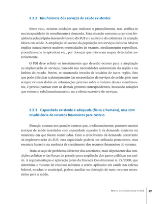 2.2.2 Insuficiência dos serviços de saúde existentes

      Neste caso, existem unidades que realizam o procedimento, mas verifica-se
sua incapacidade de atendimento à demanda. Essa situação costuma surgir com fre-
qüência pelo próprio desenvolvimento do SUS e o aumento da cobertura da atenção
básica em saúde. A ampliação do acesso da população aos serviços médicos básicos
implica naturalmente maiores necessidades de exames, medicamentos específicos,
procedimentos terapêuticos etc., por doenças que não eram sequer detectadas an-
teriormente.
       O PDI deve refletir os investimentos que deverão ocorrer para a ampliação
ou implantação de serviços, baseado nas necessidades assistenciais da região e no
âmbito do estado. Porém, se constatada invasão de usuários de outra região, fato
que pode dificultar o planejamento das necessidades de serviços de saúde, pois nem
sempre existem dados ou informações precisas sobre o volume desses atendimen-
tos, é preciso pactuar com os demais gestores correspondentes, buscando soluções
que evitem o subdimensionamento ou a oferta excessiva de serviços.




     2.2.3 Capacidade existente e adequada (física e humana), mas com
     insuficiência de recursos financeiros para custeio

      Situação comum nos grandes centros que, tradicionalmente, possuem muitos
serviços de saúde instalados com capacidade superior à da demanda existente no
momento em que foram construídos. Com o crescimento da demanda decorrente
da implementação do SUS, esta capacidade poderia ser utilizada plenamente, mas
encontra barreira na ausência de crescimento dos recursos financeiros do sistema.
      Trata-se aqui de problema diferente dos anteriores, mais dependente das con-
dições políticas e das forças de pressão para ampliação dos gastos públicos em saú-
de. A regulamentação e aplicação plena da Emenda Constitucional n. 29/2000, que
determina o volume de recursos mínimos a serem aplicados em saúde nas esferas
federal, estadual e municipal, podem auxiliar na obtenção de mais recursos neces-
sários para a saúde.



                                                               Média e alta Complexidade no SUS   39
 