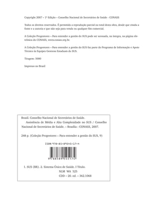 Copyright 2007 – 1ª Edição – Conselho Nacional de Secretários de Saúde - CONASS

  Todos os direitos reservados. É permitida a reprodução parcial ou total desta obra, desde que citada a
  fonte e a autoria e que não seja para venda ou qualquer fim comercial.

  A Coleção Progestores – Para entender a gestão do SUS pode ser acessada, na íntegra, na página ele-
  trônica do CONASS, www.conass.org.br.

  A Coleção Progestores – Para entender a gestão do SUS faz parte do Programa de Informação e Apoio
  Técnico às Equipes Gestoras Estaduais do SUS.

  Tiragem: 5000

  Impresso no Brasil




Brasil. Conselho Nacional de Secretários de Saúde.
   Assistência de Média e Alta Complexidade no SUS / Conselho
Nacional de Secretários de Saúde. – Brasília : CONASS, 2007.


248 p. (Coleção Progestores – Para entender a gestão do SUS, 9)

                    ISBN 978-85-89545-17-4




                       9 788589 545174

 1. SUS (BR). 2. Sistema Único de Saúde. I Título.			
					                           NLM WA 525
						                          CDD – 20. ed. – 362.1068
 
