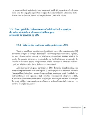 cia na prestação da assistência, com serviços de saúde (hospitais) atendendo com
  baixa taxa de ocupação, aparelhos de apoio laboratorial (como ultra-som) traba-
  lhando com ociosidade, dentre outros problemas. (MENDES, 2001)




2.3 Fluxo geral de credenciamento/habilitação dos serviços
de saúde de média e alta complexidade para
prestação de serviços no SUS



        2.3.1 Natureza dos serviços de saúde que integram o SUS

        Tendo procedido ao planejamento de saúde de sua região, os gestores do SUS
  necessitam integrar os serviços de saúde no sistema segundo suas normas vigentes,
  por meio de seu credenciamento ou habilitação, tornando-os serviços públicos de
  saúde. Os serviços, para serem credenciados ou habilitados para a prestação de
  serviços de média ou de alta complexidade, podem ser federais, estaduais ou muni-
  cipais, da administração direta, indireta ou fundacional.
        A iniciativa privada pode participar do SUS, de forma complementar, com
  preferência para as entidades filantrópicas. A participação dá-se mediante convênio
  (serviços filantrópicos) ou contrato de prestação de serviços de saúde (entidades lu-
  crativas) firmado com o gestor do SUS (estadual ou municipal). Integrados ao SUS,
  as entidades privadas submeter-se-ão a regulação, fiscalização, controle e avaliação
  do gestor público correspondente, conforme as atribuições estabelecidas nas res-
  pectivas condições de gestão.




                                                                   Média e alta Complexidade no SUS   41
 