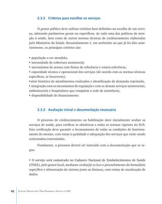 2.3.2 Critérios para escolher os serviços

                     O gestor público deve utilizar critérios bem definidos na escolha de um servi-
               ço, adotando parâmetros gerais ou específicos, de cada uma das políticas de aten-
               ção à saúde, bem como de outras normas técnicas de credenciamento elaboradas
               pelo Ministério da Saúde. Resumidamente e, em acréscimo ao que já foi dito ante-
               riormente, os principais critérios são:


               • população a ser atendida;
               • necessidade de cobertura assistencial;
               • mecanismos de acesso com fluxos de referência e contra-referência;
               • capacidade técnica e operacional dos serviços (de acordo com as normas técnicas
               específicas, se houverem);
               •série histórica de atendimentos realizados e identificação de demanda reprimida;
               • integração com os mecanismos de regulação e com os demais serviços assistenciais,
               ambulatoriais e hospitalares que compõem a rede de assistência;
               • disponibilidade de financiamento.



                       2.3.3 Avaliação inicial e documentação necessária

                     O processo de credenciamento ou habilitação deve inicialmente avaliar os
               serviços de saúde, para verificar se obedecem a todas as normas vigentes no SUS.
               Esta verificação deve garantir o levantamento de todas as condições de funciona-
               mento do mesmo, com vistas à qualidade e adequação dos serviços que estão sendo
               contratados/conveniados.
                       Finalmente, o processo deverá ser instruído com a documentação que se se-
               gue:


               • O serviço será cadastrado no Cadastro Nacional de Estabelecimentos de Saúde
                 ����������������������������������������������������������������������������
               (CNES), pelo gestor local, mediante avaliação in loco e preenchimento de formulário
               específico e alimentação do sistema junto ao Datasus, com rotina de atualização de
               dados.




42   Coleção Progestores | Para Entender a Gestão do SUS
 