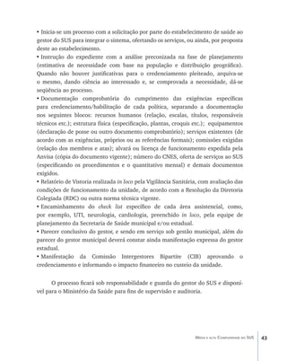 • Inicia-se um processo com a solicitação por parte do estabelecimento de saúde ao
gestor do SUS para integrar o sistema, ofertando os serviços, ou ainda, por proposta
deste ao estabelecimento.
•	Instrução do expediente com a análise preconizada na fase de planejamento
(estimativa de necessidade com base na população e distribuição geográfica).
Quando não houver justificativas para o credenciamento pleiteado, arquiva-se
o mesmo, dando ciência ao interessado e, se comprovada a necessidade, dá-se
seqüência ao processo.
•	Documentação comprobatória do cumprimento das exigências específicas
para credenciamento/habilitação de cada política, separando a documentação
nos seguintes blocos: recursos humanos (relação, escalas, títulos, responsáveis
técnicos etc.); estrutura física (especificação, plantas, croquis etc.); equipamentos
(declaração de posse ou outro documento comprobatório); serviços existentes (de
acordo com as exigências, próprios ou as referências formais); comissões exigidas
(relação dos membros e atas); alvará ou licença de funcionamento expedida pela
Anvisa (cópia do documento vigente); número do CNES, oferta de serviços ao SUS
(especificando os procedimentos e o quantitativo mensal) e demais documentos
exigidos.
•	Relatório de Vistoria realizada in loco pela Vigilância Sanitária, com avaliação das
condições de funcionamento da unidade, de acordo com a Resolução da Diretoria
Colegiada (RDC) ou outra norma técnica vigente.
•	Encaminhamento do check list específico de cada área assistencial, como,
por exemplo, UTI, neurologia, cardiologia, preenchido in loco, pela equipe de
planejamento da Secretaria de Saúde municipal e/ou estadual.
•	Parecer conclusivo do gestor, e sendo em serviço sob gestão municipal, além do
parecer do gestor municipal deverá constar ainda manifestação expressa do gestor
estadual.
•	Manifestação da Comissão Intergestores Bipartite (CIB) aprovando o
credenciamento e informando o impacto financeiro no custeio da unidade.


      O processo ficará sob responsabilidade e guarda do gestor do SUS e disponí-
vel para o Ministério da Saúde para fins de supervisão e auditoria.




                                                                  Média e alta Complexidade no SUS   43
 