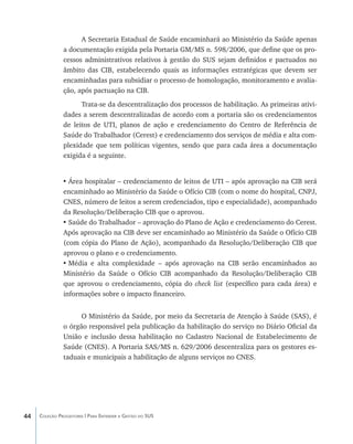 A Secretaria Estadual de Saúde encaminhará ao Ministério da Saúde apenas
               a documentação exigida pela Portaria GM/MS n. 598/2006, que define que os pro-
               cessos administrativos relativos à gestão do SUS sejam definidos e pactuados no
               âmbito das CIB, estabelecendo quais as informações estratégicas que devem ser
               encaminhadas para subsidiar o processo de homologação, monitoramento e avalia-
               ção, após pactuação na CIB.
                     Trata-se da descentralização dos processos de habilitação. As primeiras ativi-
               dades a serem descentralizadas de acordo com a portaria são os credenciamentos
               de leitos de UTI, planos de ação e credenciamento do Centro de Referência de
               Saúde do Trabalhador (Cerest) e credenciamento dos serviços de média e alta com-
               plexidade que tem políticas vigentes, sendo que para cada área a documentação
               exigida é a seguinte.


               •	Área hospitalar – credenciamento de leitos de UTI – após aprovação na CIB será
               encaminhado ao Ministério da Saúde o Ofício CIB (com o nome do hospital, CNPJ,
               CNES, número de leitos a serem credenciados, tipo e especialidade), acompanhado
               da Resolução/Deliberação CIB que o aprovou.
               •	Saúde do Trabalhador – aprovação do Plano de Ação e credenciamento do Cerest.
               Após aprovação na CIB deve ser encaminhado ao Ministério da Saúde o Ofício CIB
               (com cópia do Plano de Ação), acompanhado da Resolução/Deliberação CIB que
               aprovou o plano e o credenciamento.
               •	Média e alta complexidade – após aprovação na CIB serão encaminhados ao
               Ministério da Saúde o Ofício CIB acompanhado da Resolução/Deliberação CIB
               que aprovou o credenciamento, cópia do check list (específico para cada área) e
               informações sobre o impacto financeiro.


                     O Ministério da Saúde, por meio da Secretaria de Atenção à Saúde (SAS), é
               o órgão responsável pela publicação da habilitação do serviço no Diário Oficial da
               União e inclusão dessa habilitação no Cadastro Nacional de Estabelecimento de
               Saúde (CNES). A Portaria SAS/MS n. 629/2006 descentraliza para os gestores es-
               taduais e municipais a habilitação de alguns serviços no CNES.




44   Coleção Progestores | Para Entender a Gestão do SUS
 