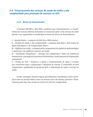 2.4 Financiamento dos serviços de saúde de média e alta
complexidade para prestação de serviços no SUS


        2.4.1 Blocos de financiamento


        A Portaria GM/MS n. 204/2007, estabelece que o financiamento e a transfe-
  rência dos recursos federais destinados ao custeio das ações e dos serviços de saúde
  passam a ser organizados e transferidos na forma de blocos de financiamento:


  I – Atenção básica – composto do PAB fixo e PAB variável;
  II – Atenção de média e alta complexidade – composto pelo MAC e pelo Fundo de
  Ações Estratégicas e de Compensação (Faec);
  III – Vigilância em saúde – composto pelos componentes da vigilância epidemiológica
  e ambiental e da vigilância sanitária em saúde;
  IV – Assistência farmacêutica – abrange três componentes: básico da assistência
  farmacêutica; estratégico da assistência farmacêutica; medicamentos de dispensação
  excepcional;
  V – Gestão do SUS – destina-se a apoiar a implementação de ações e serviços
  que contribuem para a organização e eficiência do sistema. É constituído de dois
  componentes: qualificação da gestão do SUS; e implantação de ações e serviços de
  saúde.


        O Faec estratégico financia alguns procedimentos classificados como estraté-
  gicos tanto na atenção básica como nos demais níveis do sistema, portanto o finan-
  ciamento pelo Faec não atende ao critério de nível de complexidade.




                                                                  Média e alta Complexidade no SUS   45
 
