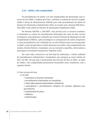 2.4.2 Média e alta complexidade

                     Os procedimentos de média e de alta complexidade são financiados com re-
               cursos do teto MAC e também pelo Faec, conforme o atributo de nível de comple-
               xidade e forma de financiamento definido para cada procedimento da tabela do
               Sistema de Informações Ambulatoriais (SIA), de acordo com a Portaria MS/SAS n.
               224/2003 e pela tabela do Sistema de Informações Hospitalares (SIH).
                     Na Portaria GM/MS n. 204/2007, está previsto que os recursos atualmen-
               te destinados ao custeio de procedimentos financiados por meio do Faec (exceto
               transplantes, procedimentos realizados por Central Nacional de Regulação de Alta
               Complexidade (CNRAC), ações estratégicas ou emergenciais de caráter temporário
               e novos procedimentos até a definição de sua série histórica para sua incorporação
               ao MAC), serão incorporados ao limite financeiro da média e alta complexidade dos
               estados, Distrito Federal e municípios, em ato normativo específico, observando as
               pactuações na Comissão Intergestores Tripartite (CIT).
                     Por outro lado, encontra-se em fase final de elaboração, a tabela unificada
               de procedimentos ambulatoriais e hospitalares que agregará as atuais tabelas do
               SIA e do SIH. Até que haja a incorporação dos recursos do Faec ao MAC, as ações
               de média e alta complexidade permanecem financiadas como atualmente, com a
               seguinte divisão:


               1) Com recursos do Faec
                   a)	No SIH
                       • assistência ao paciente queimado;
                         ���������������������������������
                       • procedimentos relacionados ao transplante;
                         ������������������������������������������
                       • lesões lábio-palatais/deformidade craniofacial;
                         �����������������������������������������������
                       • gastroplastia e procedimentos cirúrgicos de correção (plástica) pós-
                          ��������������������������������������������������������������������
                       gastroplastia;
                       • humanização do parto;
                         ���������������������
                       • epilepsia;
                         �����������
                       • radiocirurgia;
                         ��������������




46   Coleção Progestores | Para Entender a Gestão do SUS
 