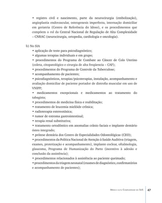 • registro civil e nascimento, parte da neurocirurgia (embolização),
       �������������������������������������������������������������������
    angioplastia endovascular, osteogenesis imperfecta, internação domiciliar
    em geriatria (Centro de Referência do Idoso), e os procedimentos que
    compõem o rol da Central Nacional de Regulação de Alta Complexidade
                       ���������������������������������������������������
    – CNRAC (neurocirurgia, ortopedia, cardiologia e oncologia).
      ����������������������������������������������������������

b) No SIA
    • aplicação de teste para psicodiagnóstico;
      �����������������������������������������
    • algumas terapias individuais e em grupo;
      ����������������������������������������
    • procedimentos do Programa de Combate ao Câncer de Colo Uterino
       ���������������������������������������������������������������
    (coleta, citopatológico e cirurgia de alta freqüencia – CAF);
    • procedimentos do Programa de Controle da Tuberculose;
      �����������������������������������������������������
    • acompanhamento de pacientes;
      �����������������������������
    • psicodiagnósticos, terapias/psicoterapias, instalação, acompanhamento e
      ������������������������������������������������������������������������
    avaliação domiciliar de paciente portador de distrofia muscular em uso de
    VNIPP;
    • ����������������������������������������������������������
        medicamentos excepcionais e medicamentos ao tratamento do
    tabagista;
    • procedimentos de medicina física e reabilitação;
      ������������������������������������������������
    • tratamento de leucemia mielóide crônica;
      ����������������������������������������
    • radioterapia estereotáxica;
      ���������������������������
    • tumor de estroma gastrointestinal;
      ����������������������������������
    • terapia renal substitutiva;
      ���������������������������
    • tratamento ortodôntico em anomalias crânio faciais e implante dentário
      �����������������������������������������������������������������������
    ósteo integrado;
    • prótese dentária dos Centro de Especialidades Odontológicas (CEO);
      ������������������������������������������������������������������
    • �������������������������������������������������������������������������
      procedimentos da Política Nacional de Atenção à Saúde Auditiva (triagem,
    exames, protetização e acompanhamento), implante coclear, oftalmologia,
    glaucoma, Programa de Humanização do Parto (incentivo à adesão e
    conclusão da assistência);
    • procedimentos relacionados à assistência ao paciente queimado;
      ��������������������������������������������������������������
    • �������������������������������������������������������������������������
      procedimentos da triagem neonatal (exames de diagnóstico, confirmatórios
    e acompanhamento de pacientes);




                                                           Média e alta Complexidade no SUS   47
 