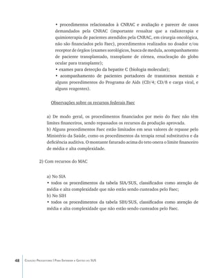 • procedimentos relacionados à CNRAC e avaliação e parecer de casos
                             ������������������������������������������������������������������
                          demandados pela CNRAC (importante ressaltar que a radioterapia e
                          quimioterapia de pacientes atendidos pela CNRAC, em cirurgia oncológica,
                          não são financiados pelo Faec), procedimentos realizados no doador e/ou
                          receptor de órgãos (exames sorológicos, busca de medula, acompanhamento
                          de paciente transplantado, transplante de córnea, enucleação do globo
                          ocular para transplante);
                          • exames para detecção da hepatite C (biologia molecular);
                            ��������������������������������������������������������
                          • ����������������������������������������������������������������
                             acompanhamento de pacientes portadores de transtornos mentais e
                          alguns procedimentos do Programa de Aids (CD/4; CD/8 e carga viral, e
                          alguns reagentes).


                       Observações sobre os recursos federais Faec


                    a) De modo geral, os procedimentos financiados por meio do Faec não têm
                    limites financeiros, sendo repassados os recursos da produção aprovada.
                    b) Alguns procedimentos Faec estão limitados em seus valores de repasse pelo
                    Ministério da Saúde, como os procedimentos da terapia renal substitutiva e da
                    deficiência auditiva. O montante faturado acima do teto onera o limite financeiro
                    de média e alta complexidade.

               2) Com recursos do MAC


                    a) No SIA
                    • todos os procedimentos da tabela SIA/SUS, classificados como atenção de
                      ������������������������������������������������������������������������
                    média e alta complexidade que não estão sendo custeados pelo Faec;
                    b) No SIH
                    • todos os procedimentos da tabela SIH/SUS, classificados como atenção de
                      ������������������������������������������������������������������������
                    média e alta complexidade que não estão sendo custeados pelo Faec.




48   Coleção Progestores | Para Entender a Gestão do SUS
 