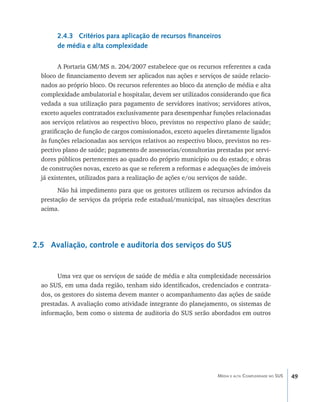 2.4.3 Critérios para aplicação de recursos financeiros
        de média e alta complexidade

         A Portaria GM/MS n. 204/2007 estabelece que os recursos referentes a cada
  bloco de financiamento devem ser aplicados nas ações e serviços de saúde relacio-
  nados ao próprio bloco. Os recursos referentes ao bloco da atenção de média e alta
  complexidade ambulatorial e hospitalar, devem ser utilizados considerando que fica
  vedada a sua utilização para pagamento de servidores inativos; servidores ativos,
  exceto aqueles contratados exclusivamente para desempenhar funções relacionadas
  aos serviços relativos ao respectivo bloco, previstos no respectivo plano de saúde;
  gratificação de função de cargos comissionados, exceto aqueles diretamente ligados
  às funções relacionadas aos serviços relativos ao respectivo bloco, previstos no res-
  pectivo plano de saúde; pagamento de assessorias/consultorias prestadas por servi-
  dores públicos pertencentes ao quadro do próprio município ou do estado; e obras
  de construções novas, exceto as que se referem a reformas e adequações de imóveis
  já existentes, utilizados para a realização de ações e/ou serviços de saúde.
        Não há impedimento para que os gestores utilizem os recursos advindos da
  prestação de serviços da própria rede estadual/municipal, nas situações descritas
  acima.




2.5 Avaliação, controle e auditoria dos serviços do SUS


        Uma vez que os serviços de saúde de média e alta complexidade necessários
  ao SUS, em uma dada região, tenham sido identificados, credenciados e contrata-
  dos, os gestores do sistema devem manter o acompanhamento das ações de saúde
  prestadas. A avaliação como atividade integrante do planejamento, os sistemas de
  informação, bem como o sistema de auditoria do SUS serão abordados em outros




                                                                   Média e alta Complexidade no SUS   49
 
