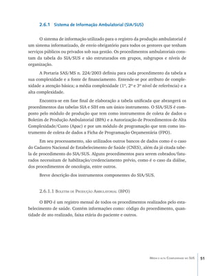2.6.1 Sistema de Informação Ambulatorial (SIA/SUS)

      O sistema de informação utilizado para o registro da produção ambulatorial é
um sistema informatizado, de envio obrigatório para todos os gestores que tenham
serviços públicos ou privados sob sua gestão. Os procedimentos ambulatoriais cons-
tam da tabela do SIA/SUS e são estruturados em grupos, subgrupos e níveis de
organização.
      A Portaria SAS/MS n. 224/2003 definiu para cada procedimento da tabela a
sua complexidade e a fonte de financiamento. Entende-se por atributo de comple-
xidade a atenção básica; a média complexidade (1º, 2º e 3º nível de referência) e a
alta complexidade.
      Encontra-se em fase final de elaboração a tabela unificada que abrangerá os
procedimentos das tabelas SIA e SIH em um único instrumento. O SIA/SUS é com-
posto pelo módulo de produção que tem como instrumentos de coleta de dados o
Boletim de Produção Ambulatorial (BPA) e a Autorização de Procedimentos de Alta
Complexidade/Custo (Apac) e por um módulo de programação que tem como ins-
trumento de coleta de dados a Ficha de Programação Orçamentária (FPO).
      Em seu processamento, são utilizados outros bancos de dados como é o caso
do Cadastro Nacional de Estabelecimento de Saúde (CNES), além da já citada tabe-
la de procedimento do SIA/SUS. Alguns procedimentos para serem cobrados/fatu-
rados necessitam de habilitação/credenciamento prévio, como é o caso da diálise,
dos procedimentos de oncologia, entre outros.
     Breve descrição dos instrumentos componentes do SIA/SUS.


     2.6.1.1 Boletim de Produção Ambulatorial (BPO)

      O BPO é um registro mensal de todos os procedimentos realizados pelo esta-
belecimento de saúde. Contém informações como: código do procedimento, quan-
tidade de ato realizado, faixa etária do paciente e outros.




                                                               Média e alta Complexidade no SUS   51
 
