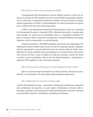 2.6.1.2 Ficha de Programação Orçamentária (FPO)

                     A programação dos procedimentos tem por objetivo garantir a oferta de ser-
               viços aos usuários do SUS, levando em conta a necessidade da população (parâme-
               tros de cobertura), a capacidade instalada da unidade (recursos humanos e equipa-
               mentos registrados no CNES) e a disponibilidade de recursos financeiros do gestor
               para a cobertura do que está sendo programado.
                      A FPO é uma importante ferramenta do planejamento e deve ser o resultado
               da Programação Pactuada e Integrada (PPI), elaborada pelo gestor e rateada para
               cada unidade, de acordo com as prioridades locais e a capacidade instalada. Re-
               gistra o montante físico e financeiro acordado para cada procedimento, por grupo,
               subgrupo, nível de organização e/ou procedimento.
                      A Portaria SAS/MS n. 496/2006 estabelece nova forma de programação, fle-
               xibilizando ao gestor definir mais do que um nível de apuração (grupo, subgrupo,
               nível de organização ou de procedimento) para um mesmo órgão de saúde, com a
               definição de regras específicas para procedimentos de atenção básica, financiados
               com recursos do Faec e para os órgãos de saúde que possuem contrato de metas
               e recebem valores pré-fixados. Está em fase de desenvolvimento e implantação o
               aplicativo FPO magnético, como vem sendo chamado.


                       2.6.1.3 Autorização de Procedimentos de Alta Complexidade/Custo (Apac)

                    Apac é ao mesmo tempo instrumento de coleta de dados, cobrança de proce-
               dimento, de autorização e de informações epidemiológicas importantes.


                       2.6.1.4 Documentos utilizados no módulo Apac

               •	Laudo de Solicitação de Apac – documento emitido pelo profissional responsável
               pelo atendimento do paciente, no qual registra informações relevantes sobre a
               patologia e requisita a autorização para realizar procedimentos “especiais”, devendo
               ser preenchido, assinado e identificado o profissional solicitante;




52   Coleção Progestores | Para Entender a Gestão do SUS
 