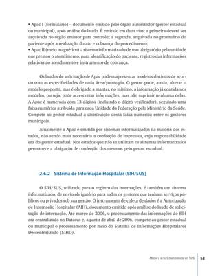 •	Apac I (formulário) – documento emitido pelo órgão autorizador (gestor estadual
ou municipal), após análise do laudo. É emitido em duas vias: a primeira deverá ser
arquivada no órgão emissor para controle; a segunda, arquivada no prontuário do
paciente após a realização do ato e cobrança do procedimento;
•	Apac II (meio magnético) – sistema informatizado de uso obrigatório pela unidade
que prestou o atendimento, para identificação do paciente, registro das informações
relativas ao atendimento e instrumento de cobrança.


      Os laudos de solicitação de Apac podem apresentar modelos distintos de acor-
do com as especificidades de cada área/patologia. O gestor pode, ainda, alterar o
modelo proposto, mas é obrigado a manter, no mínimo, a informação já contida nos
modelos, ou seja, pode acrescentar informações, mas não suprimir nenhuma delas.
A Apac é numerada com 13 dígitos (incluindo o dígito verificador), seguindo uma
faixa numérica atribuída para cada Unidade da Federação pelo Ministério da Saúde.
Compete ao gestor estadual a distribuição dessa faixa numérica entre os gestores
municipais.
      Atualmente a Apac é emitida por sistemas informatizados na maioria dos es-
tados, não sendo mais necessária a confecção de impressos, cuja responsabilidade
era do gestor estadual. Nos estados que não se utilizam os sistemas informatizados
permanece a obrigação de confecção dos mesmos pelo gestor estadual.




      2.6.2 Sistema de Informação Hospitalar (SIH/SUS)

      O SIH/SUS, utilizado para o registro das internações, é também um sistema
informatizado, de envio obrigatório para todos os gestores que tenham serviços pú-
blicos ou privados sob sua gestão. O instrumento de coleta de dados é a Autorização
de Internação Hospitalar (AIH), documento emitido após análise do laudo de solici-
tação de internação. Até março de 2006, o processamento das informações do SIH
era centralizado no Datasus e, a partir de abril de 2006, compete ao gestor estadual
ou municipal o processamento por meio do Sistema de Informações Hospitalares
Descentralizado (SIHD).




                                                                Média e alta Complexidade no SUS   53
 